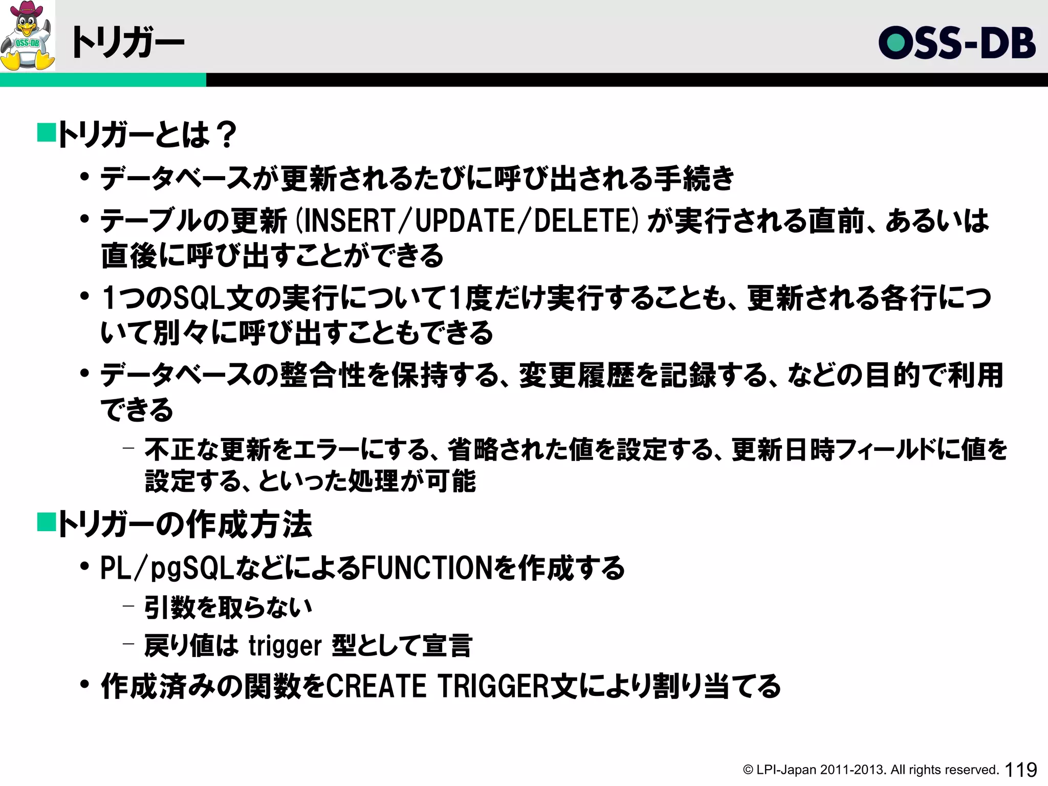 トリガー

トリガーとは？
  データベースが更新されるたびに呼び出される手続き
  テーブルの更新(INSERT/UPDATE/DELETE)が実行される直前、あるいは
   直後に呼び出すことができる
  1つのSQL文の実行について1度だけ実行することも、更新される各行につ
   いて別々に呼び出すこともできる
  データベースの整合性を保持する、変更履歴を記録する、などの目的で利用
   できる
   ­ 不正な更新をエラーにする、省略された値を設定する、更新日時フィールドに値を
     設定する、といった処理が可能
トリガーの作成方法
  PL/pgSQLなどによるFUNCTIONを作成する
   ­ 引数を取らない
   ­ 戻り値は trigger 型として宣言
  作成済みの関数をCREATE TRIGGER文により割り当てる

                                © LPI-Japan 2011-2013. All rights reserved. 119
 