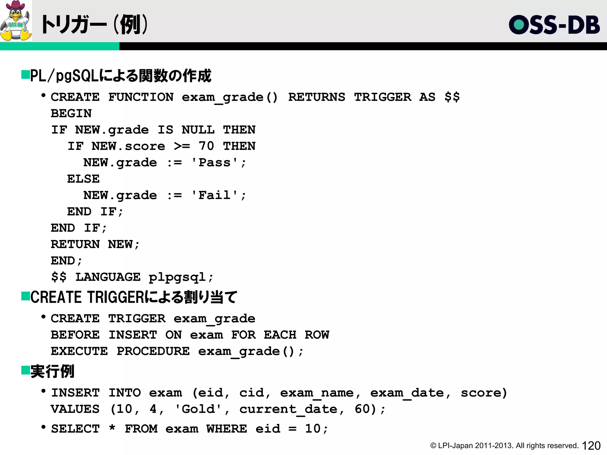 トリガー(例)

PL/pgSQLによる関数の作成
   CREATE FUNCTION exam_grade() RETURNS TRIGGER AS $$
    BEGIN
    IF NEW.grade IS NULL THEN
      IF NEW.score >= 70 THEN
         NEW.grade := 'Pass';
      ELSE
         NEW.grade := 'Fail';
      END IF;
    END IF;
    RETURN NEW;
    END;
    $$ LANGUAGE plpgsql;
CREATE TRIGGERによる割り当て
   CREATE TRIGGER exam_grade
    BEFORE INSERT ON exam FOR EACH ROW
    EXECUTE PROCEDURE exam_grade();
実行例
   INSERT INTO exam (eid, cid, exam_name, exam_date, score)
    VALUES (10, 4, 'Gold', current_date, 60);
   SELECT * FROM exam WHERE eid = 10;
                                                  © LPI-Japan 2011-2013. All rights reserved. 120
 