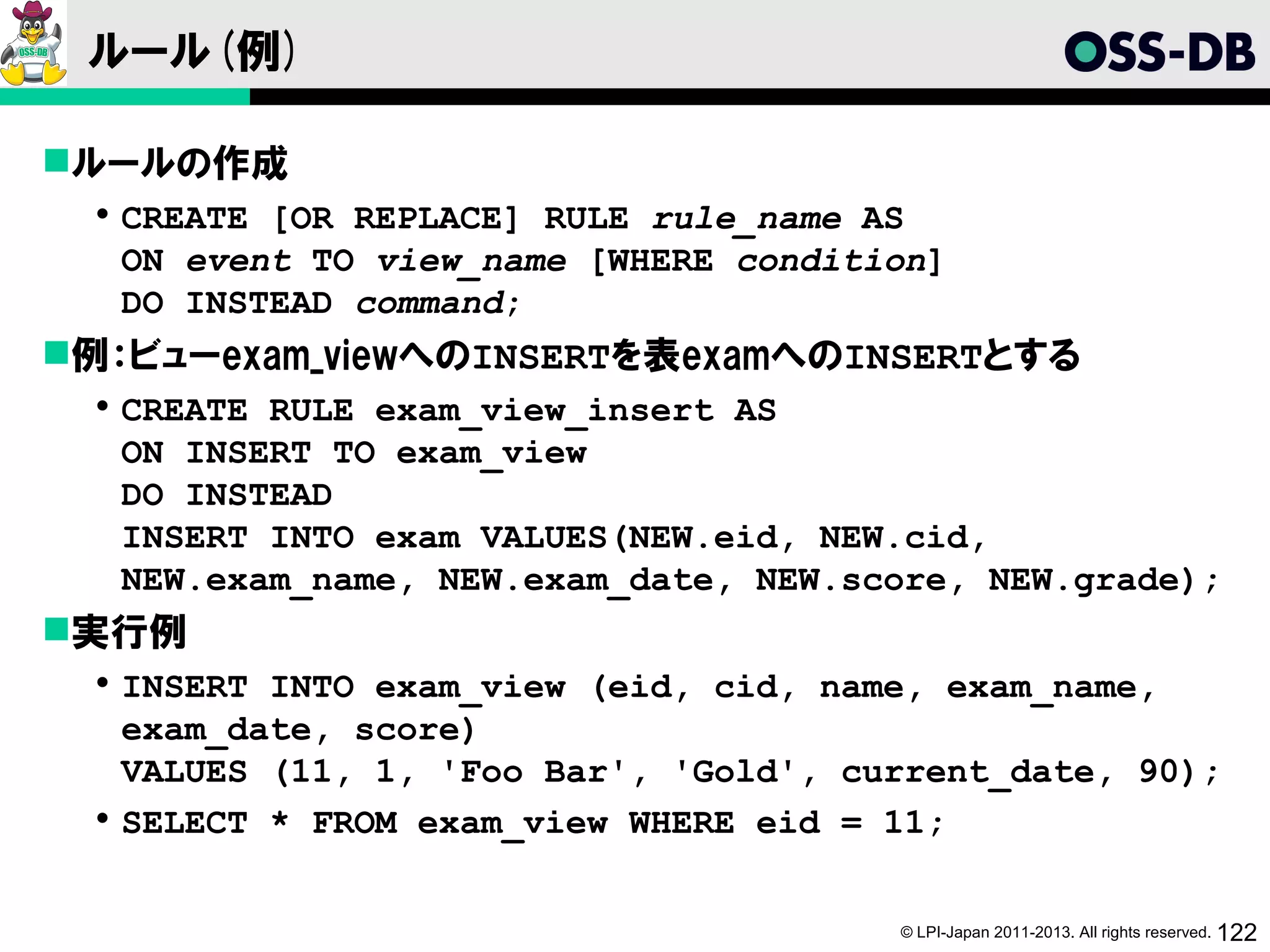 ルール(例)

ルールの作成
   CREATE [OR REPLACE] RULE rule_name AS
    ON event TO view_name [WHERE condition]
    DO INSTEAD command;
例：ビューexam_viewへのINSERTを表examへのINSERTとする
   CREATE RULE exam_view_insert AS
    ON INSERT TO exam_view
    DO INSTEAD
    INSERT INTO exam VALUES(NEW.eid, NEW.cid,
    NEW.exam_name, NEW.exam_date, NEW.score, NEW.grade);
実行例
   INSERT INTO exam_view (eid, cid, name, exam_name,
    exam_date, score)
    VALUES (11, 1, 'Foo Bar', 'Gold', current_date, 90);
   SELECT * FROM exam_view WHERE eid = 11;


                                        © LPI-Japan 2011-2013. All rights reserved. 122
 