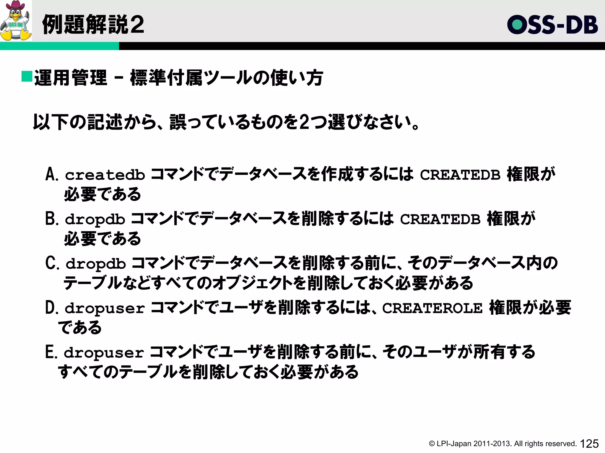 例題解説２

運用管理 – 標準付属ツールの使い方

以下の記述から、誤っているものを2つ選びなさい。

 A. createdb コマンドでデータベースを作成するには CREATEDB 権限が
    必要である
 B. dropdb コマンドでデータベースを削除するには CREATEDB 権限が
    必要である
 C. dropdb コマンドでデータベースを削除する前に、そのデータベース内の
    テーブルなどすべてのオブジェクトを削除しておく必要がある
 D. dropuser コマンドでユーザを削除するには、CREATEROLE 権限が必要
   である
 E. dropuser コマンドでユーザを削除する前に、そのユーザが所有する
   すべてのテーブルを削除しておく必要がある



                                 © LPI-Japan 2011-2013. All rights reserved. 125
 