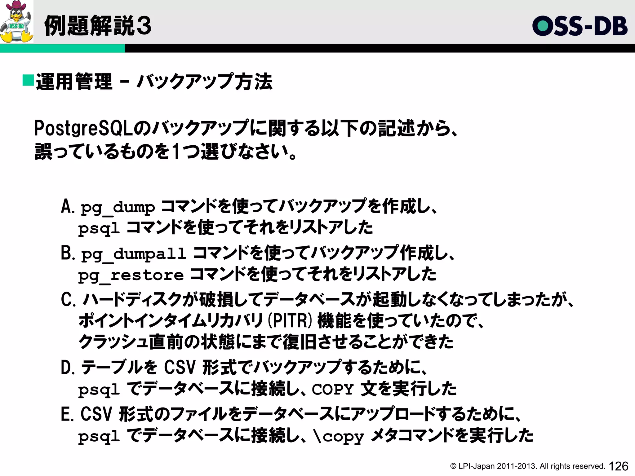 例題解説３

運用管理 – バックアップ方法

PostgreSQLのバックアップに関する以下の記述から、
誤っているものを1つ選びなさい。

  A. pg_dump コマンドを使ってバックアップを作成し、
     psql コマンドを使ってそれをリストアした
  B. pg_dumpall コマンドを使ってバックアップ作成し、
     pg_restore コマンドを使ってそれをリストアした
  C. ハードディスクが破損してデータベースが起動しなくなってしまったが、
     ポイントインタイムリカバリ(PITR)機能を使っていたので、
     クラッシュ直前の状態にまで復旧させることができた
  D. テーブルを CSV 形式でバックアップするために、
     psql でデータベースに接続し、COPY 文を実行した
  E. CSV 形式のファイルをデータベースにアップロードするために、
     psql でデータベースに接続し、copy メタコマンドを実行した
                             © LPI-Japan 2011-2013. All rights reserved. 126
 