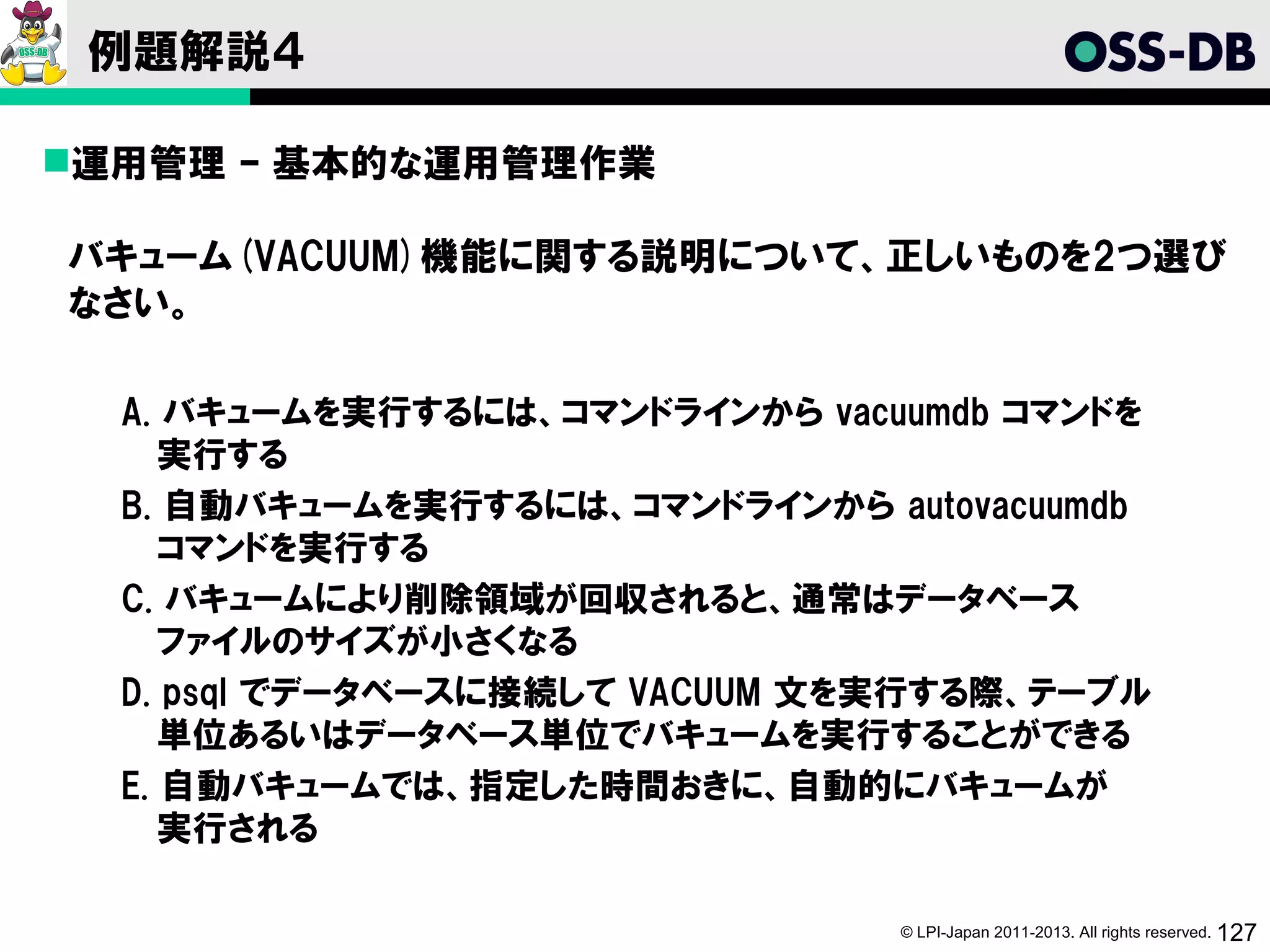 例題解説４

運用管理 – 基本的な運用管理作業

バキューム(VACUUM)機能に関する説明について、正しいものを2つ選び
なさい。

  A. バキュームを実行するには、コマンドラインから vacuumdb コマンドを
     実行する
  B. 自動バキュームを実行するには、コマンドラインから autovacuumdb
     コマンドを実行する
  C. バキュームにより削除領域が回収されると、通常はデータベース
     ファイルのサイズが小さくなる
  D. psql でデータベースに接続して VACUUM 文を実行する際、テーブル
     単位あるいはデータベース単位でバキュームを実行することができる
  E. 自動バキュームでは、指定した時間おきに、自動的にバキュームが
     実行される

                                © LPI-Japan 2011-2013. All rights reserved. 127
 