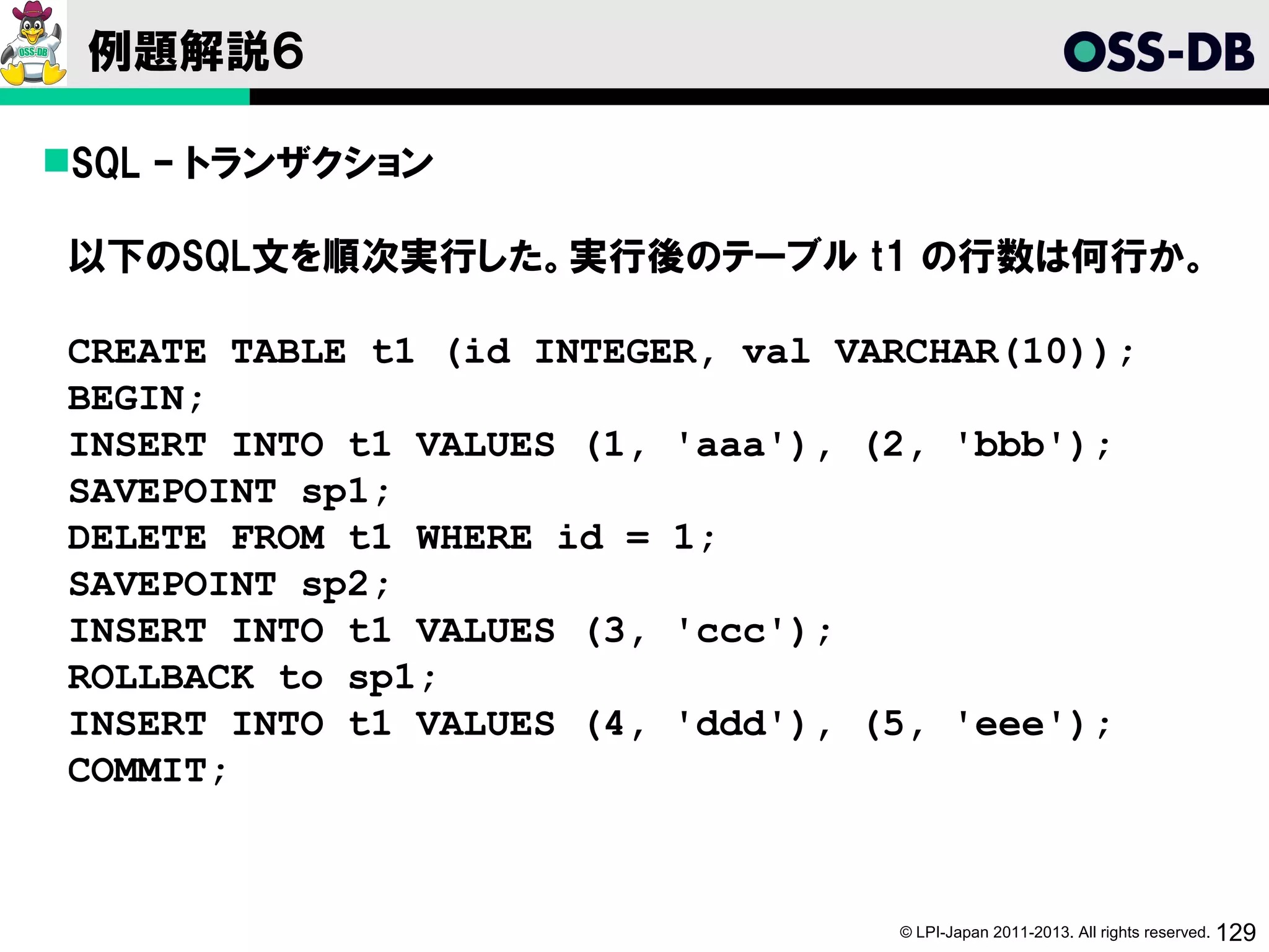 例題解説６

SQL – トランザクション

以下のSQL文を順次実行した。実行後のテーブル t1 の行数は何行か。

CREATE TABLE t1 (id INTEGER, val VARCHAR(10));
BEGIN;
INSERT INTO t1 VALUES (1, 'aaa'), (2, 'bbb');
SAVEPOINT sp1;
DELETE FROM t1 WHERE id = 1;
SAVEPOINT sp2;
INSERT INTO t1 VALUES (3, 'ccc');
ROLLBACK to sp1;
INSERT INTO t1 VALUES (4, 'ddd'), (5, 'eee');
COMMIT;



                                   © LPI-Japan 2011-2013. All rights reserved. 129
 