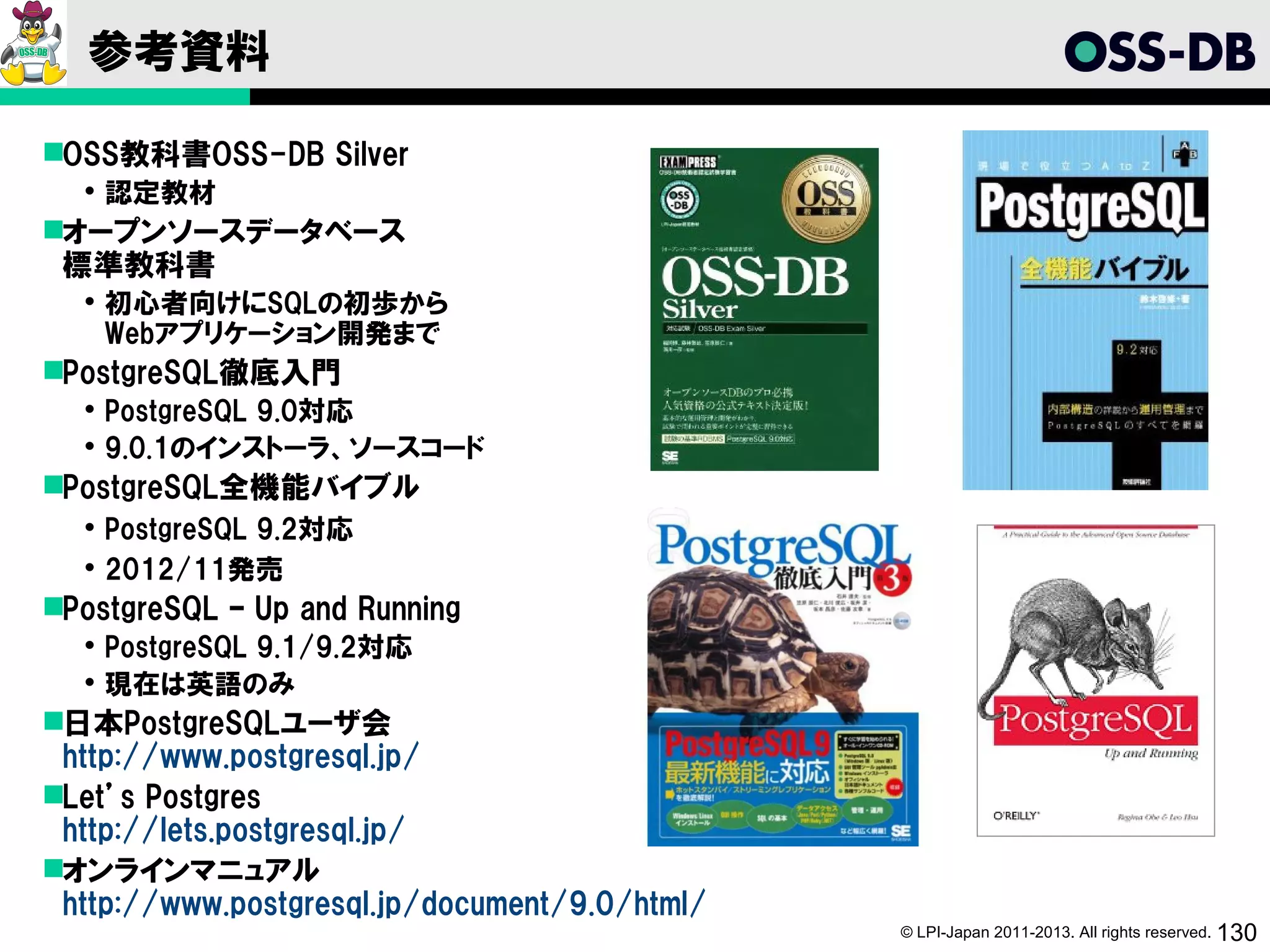 参考資料

OSS教科書OSS-DB Silver
   認定教材
オープンソースデータベース
 標準教科書
   初心者向けにSQLの初歩から
    Webアプリケーション開発まで
PostgreSQL徹底入門
   PostgreSQL 9.0対応
   9.0.1のインストーラ、ソースコード
PostgreSQL全機能バイブル
   PostgreSQL 9.2対応
   2012/11発売
PostgreSQL – Up and Running
   PostgreSQL 9.1/9.2対応
   現在は英語のみ
日本PostgreSQLユーザ会
 http://www.postgresql.jp/
Let’s Postgres
 http://lets.postgresql.jp/
オンラインマニュアル
 http://www.postgresql.jp/document/9.0/html/
                                               © LPI-Japan 2011-2013. All rights reserved. 130
 