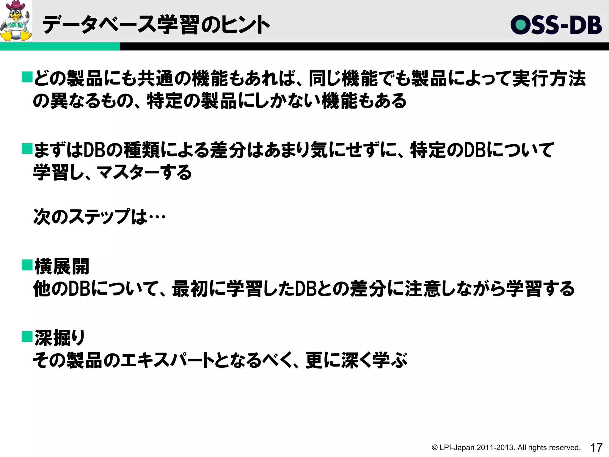 データベース学習のヒント

どの製品にも共通の機能もあれば、同じ機能でも製品によって実行方法
 の異なるもの、特定の製品にしかない機能もある

まずはDBの種類による差分はあまり気にせずに、特定のDBについて
 学習し、マスターする

次のステップは…

横展開
 他のDBについて、最初に学習したDBとの差分に注意しながら学習する

深掘り
 その製品のエキスパートとなるべく、更に深く学ぶ



                           © LPI-Japan 2011-2013. All rights reserved.   17
 