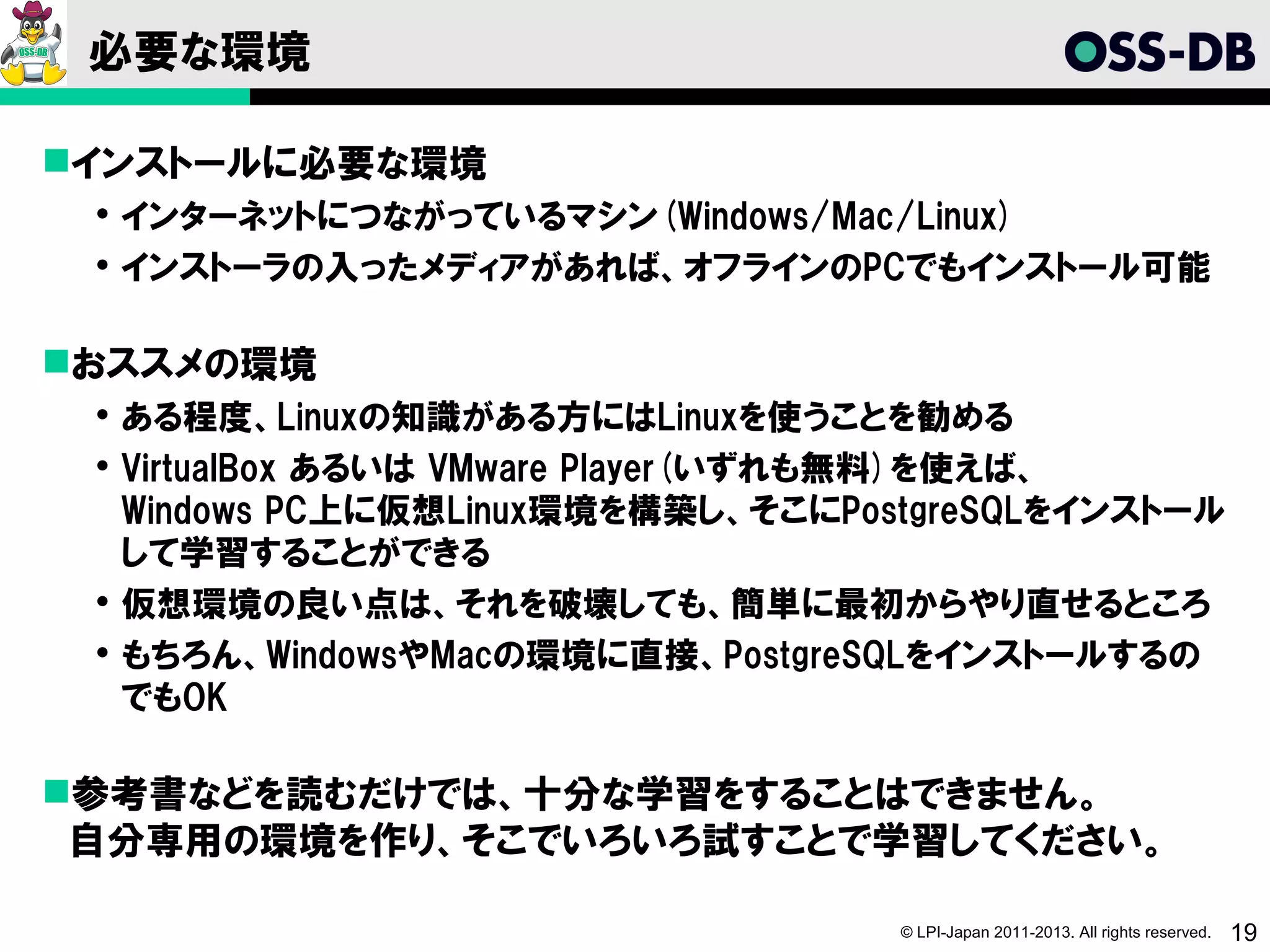 必要な環境

インストールに必要な環境
  インターネットにつながっているマシン(Windows/Mac/Linux)
  インストーラの入ったメディアがあれば、オフラインのPCでもインストール可能

おススメの環境
  ある程度、Linuxの知識がある方にはLinuxを使うことを勧める
  VirtualBox あるいは VMware Player(いずれも無料)を使えば、
   Windows PC上に仮想Linux環境を構築し、そこにPostgreSQLをインストール
   して学習することができる
  仮想環境の良い点は、それを破壊しても、簡単に最初からやり直せるところ
  もちろん、WindowsやMacの環境に直接、PostgreSQLをインストールするの
   でもOK

参考書などを読むだけでは、十分な学習をすることはできません。
 自分専用の環境を作り、そこでいろいろ試すことで学習してください。

                                   © LPI-Japan 2011-2013. All rights reserved.   19
 