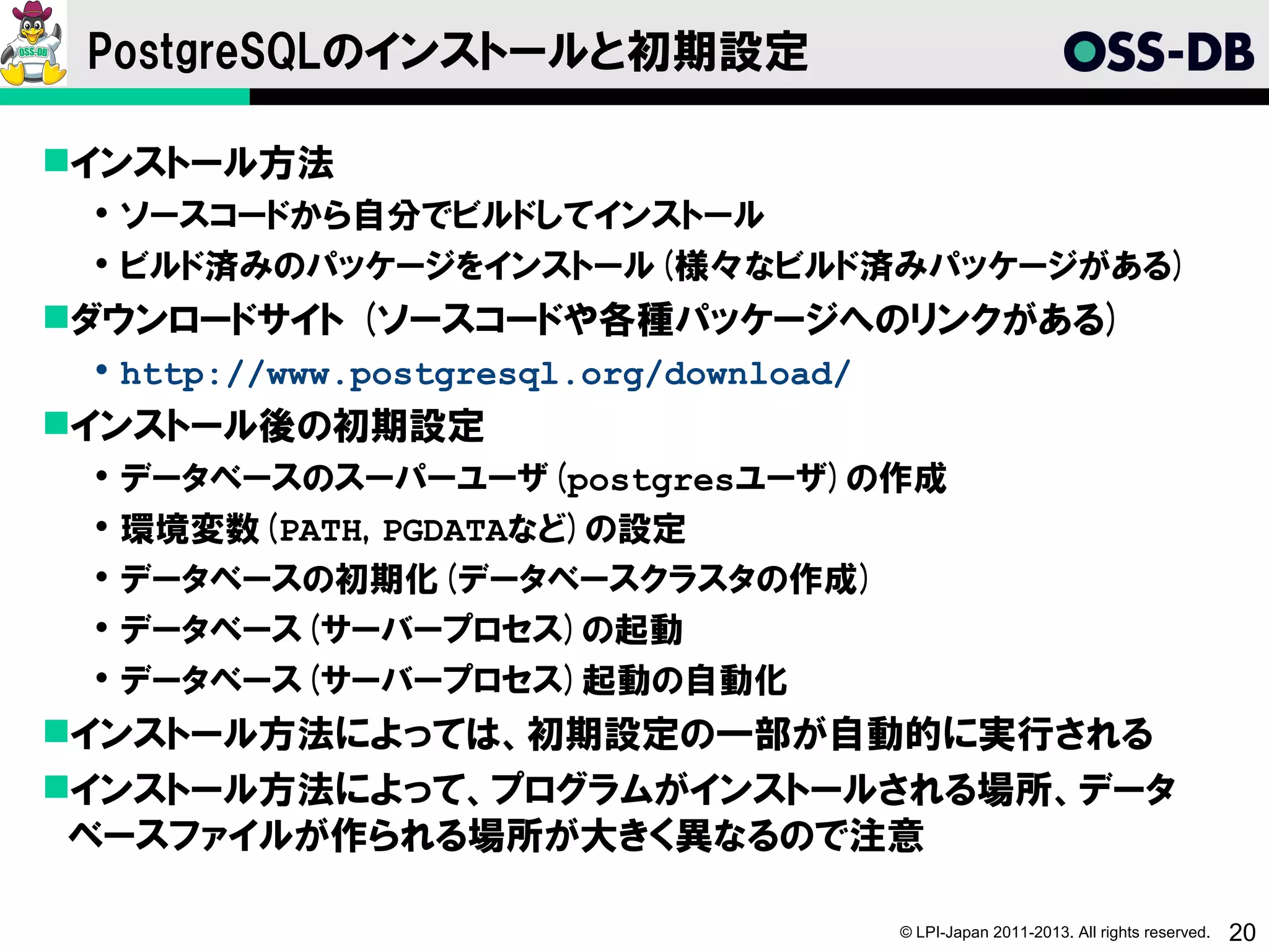 PostgreSQLのインストールと初期設定

インストール方法
  ソースコードから自分でビルドしてインストール
  ビルド済みのパッケージをインストール(様々なビルド済みパッケージがある)
ダウンロードサイト (ソースコードや各種パッケージへのリンクがある)
  http://www.postgresql.org/download/
インストール後の初期設定
    データベースのスーパーユーザ(postgresユーザ)の作成
    環境変数(PATH, PGDATAなど)の設定
    データベースの初期化(データベースクラスタの作成)
    データベース(サーバープロセス)の起動
    データベース(サーバープロセス)起動の自動化
インストール方法によっては、初期設定の一部が自動的に実行される
インストール方法によって、プログラムがインストールされる場所、データ
 ベースファイルが作られる場所が大きく異なるので注意

                                         © LPI-Japan 2011-2013. All rights reserved.   20
 