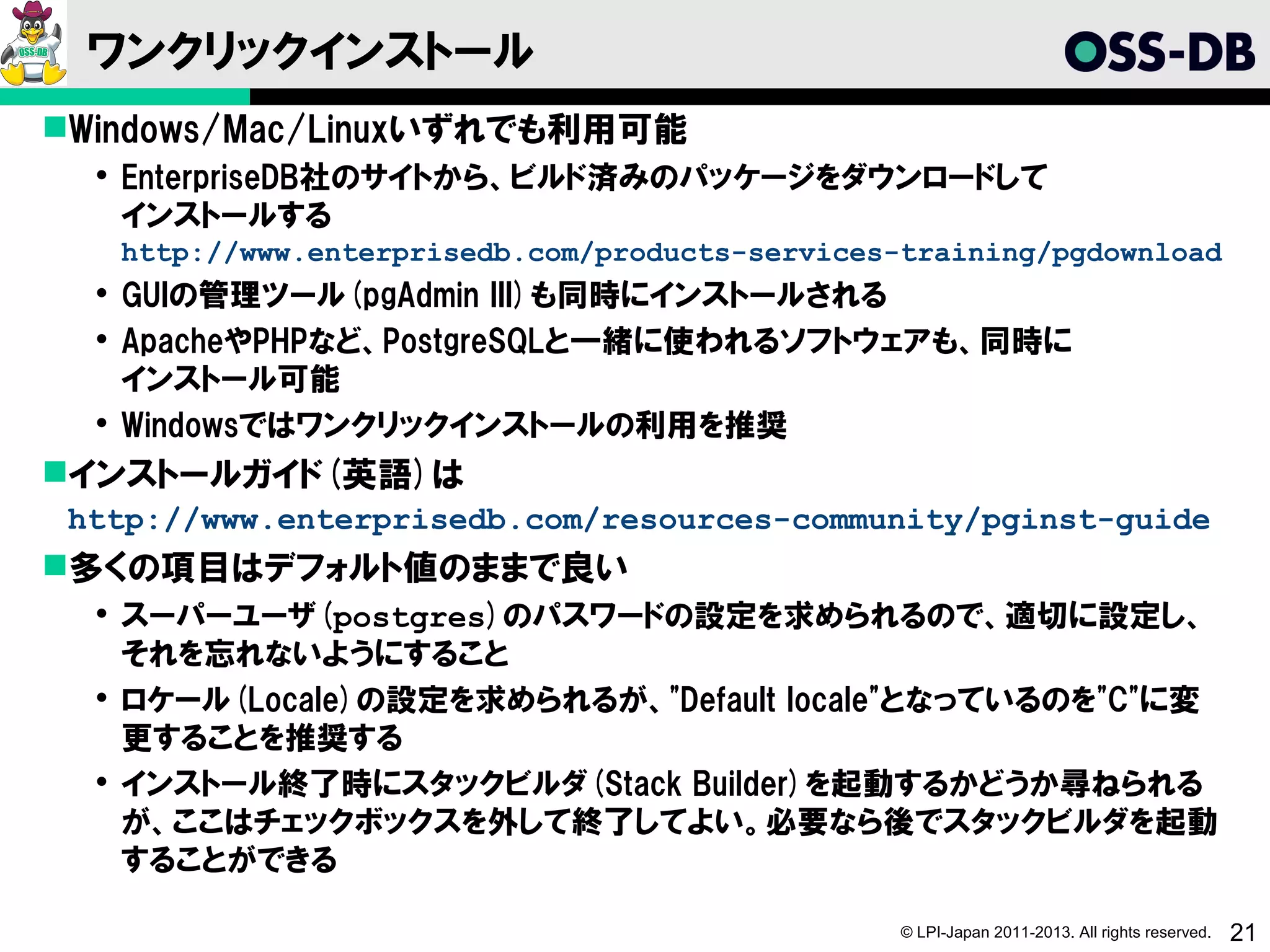 ワンクリックインストール
Windows/Mac/Linuxいずれでも利用可能
   EnterpriseDB社のサイトから、ビルド済みのパッケージをダウンロードして
    インストールする
   http://www.enterprisedb.com/products-services-training/pgdownload
   GUIの管理ツール(pgAdmin III)も同時にインストールされる
   ApacheやPHPなど、PostgreSQLと一緒に使われるソフトウェアも、同時に
    インストール可能
   Windowsではワンクリックインストールの利用を推奨
インストールガイド(英語)は
 http://www.enterprisedb.com/resources-community/pginst-guide
多くの項目はデフォルト値のままで良い
   スーパーユーザ(postgres)のパスワードの設定を求められるので、適切に設定し、
    それを忘れないようにすること
   ロケール(Locale)の設定を求められるが、"Default locale"となっているのを"C"に変
    更することを推奨する
   インストール終了時にスタックビルダ(Stack Builder)を起動するかどうか尋ねられる
    が、ここはチェックボックスを外して終了してよい。必要なら後でスタックビルダを起動
    することができる

                                                 © LPI-Japan 2011-2013. All rights reserved.   21
 