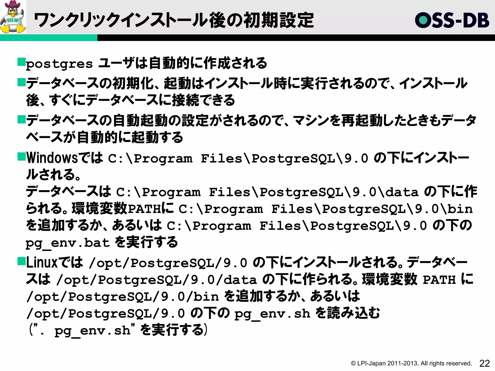 ワンクリックインストール後の初期設定

postgres ユーザは自動的に作成される
データベースの初期化、起動はインストール時に実行されるので、インストール
 後、すぐにデータベースに接続できる
データベースの自動起動の設定がされるので、マシンを再起動したときもデータ
 ベースが自動的に起動する
Windowsでは C:Program FilesPostgreSQL9.0 の下にインストー
 ルされる。
 データベースは C:Program FilesPostgreSQL9.0data の下に作
 られる。環境変数PATHに C:Program FilesPostgreSQL9.0bin
 を追加するか、あるいは C:Program FilesPostgreSQL9.0 の下の
 pg_env.bat を実行する
Linuxでは /opt/PostgreSQL/9.0 の下にインストールされる。データベー
 スは /opt/PostgreSQL/9.0/data の下に作られる。環境変数 PATH に
 /opt/PostgreSQL/9.0/bin を追加するか、あるいは
 /opt/PostgreSQL/9.0 の下の pg_env.sh を読み込む
 (". pg_env.sh" を実行する)

                                    © LPI-Japan 2011-2013. All rights reserved.   22
 