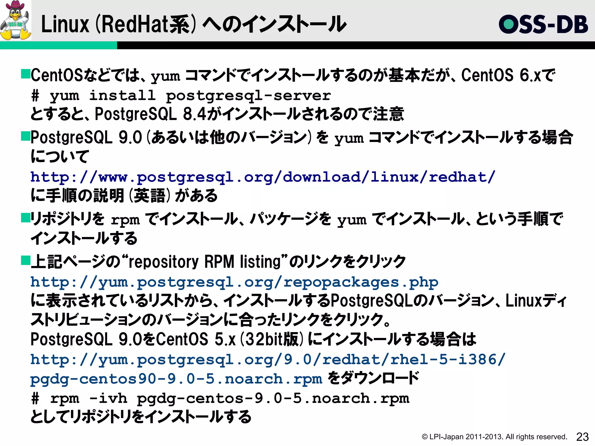 Linux(RedHat系)へのインストール

CentOSなどでは、yum コマンドでインストールするのが基本だが、CentOS 6.xで
 # yum install postgresql-server
 とすると、PostgreSQL 8.4がインストールされるので注意
PostgreSQL 9.0(あるいは他のバージョン)を yum コマンドでインストールする場合
 について
 http://www.postgresql.org/download/linux/redhat/
 に手順の説明(英語)がある
リポジトリを rpm でインストール、パッケージを yum でインストール、という手順で
 インストールする
上記ページの“repository RPM listing”のリンクをクリック
 http://yum.postgresql.org/repopackages.php
 に表示されているリストから、インストールするPostgreSQLのバージョン、Linuxディ
 ストリビューションのバージョンに合ったリンクをクリック。
 PostgreSQL 9.0をCentOS 5.x(32bit版)にインストールする場合は
 http://yum.postgresql.org/9.0/redhat/rhel-5-i386/
 pgdg-centos90-9.0-5.noarch.rpm をダウンロード
 # rpm -ivh pgdg-centos-9.0-5.noarch.rpm
 としてリポジトリをインストールする
                                    © LPI-Japan 2011-2013. All rights reserved.   23
 