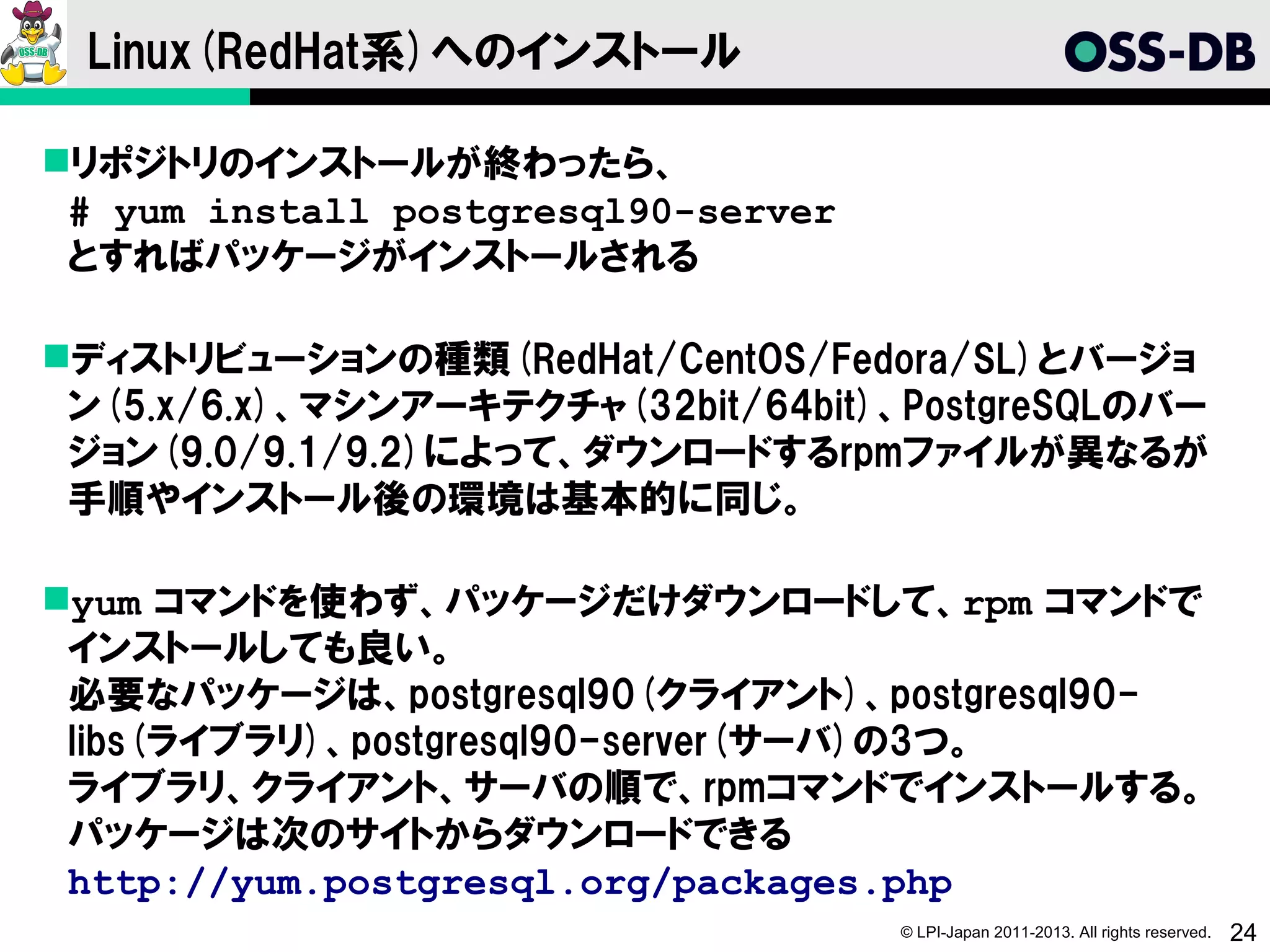 Linux(RedHat系)へのインストール

リポジトリのインストールが終わったら、
 # yum install postgresql90-server
 とすればパッケージがインストールされる

ディストリビューションの種類(RedHat/CentOS/Fedora/SL)とバージョ
 ン(5.x/6.x)、マシンアーキテクチャ(32bit/64bit)、PostgreSQLのバー
 ジョン(9.0/9.1/9.2)によって、ダウンロードするrpmファイルが異なるが
 手順やインストール後の環境は基本的に同じ。

yum コマンドを使わず、パッケージだけダウンロードして、rpm コマンドで
 インストールしても良い。
 必要なパッケージは、postgresql90(クライアント)、postgresql90-
 libs(ライブラリ)、postgresql90-server(サーバ)の3つ。
 ライブラリ、クライアント、サーバの順で、rpmコマンドでインストールする。
 パッケージは次のサイトからダウンロードできる
 http://yum.postgresql.org/packages.php
                                     © LPI-Japan 2011-2013. All rights reserved.   24
 