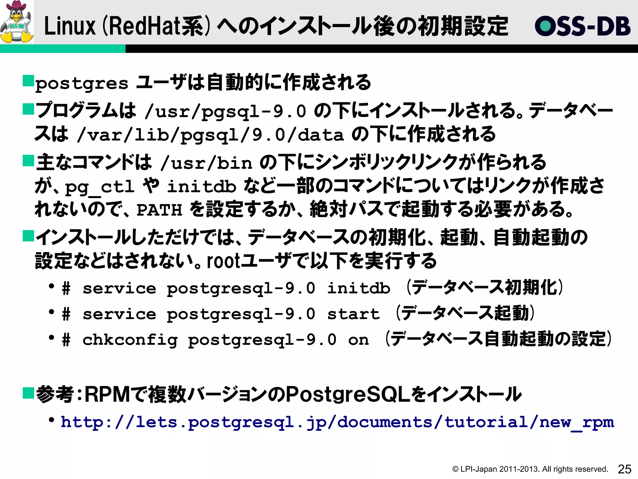 Linux(RedHat系)へのインストール後の初期設定

postgres ユーザは自動的に作成される
プログラムは /usr/pgsql-9.0 の下にインストールされる。データベー
 スは /var/lib/pgsql/9.0/data の下に作成される
主なコマンドは /usr/bin の下にシンボリックリンクが作られる
 が、pg_ctl や initdb など一部のコマンドについてはリンクが作成さ
 れないので、PATH を設定するか、絶対パスで起動する必要がある。
インストールしただけでは、データベースの初期化、起動、自動起動の
 設定などはされない。rootユーザで以下を実行する
  # service postgresql-9.0 initdb　(データベース初期化)
  # service postgresql-9.0 start　(データベース起動)
  # chkconfig postgresql-9.0 on　(データベース自動起動の設定)


参考：ＲＰＭで複数バージョンのＰｏｓｔｇｒｅＳＱＬをインストール
  http://lets.postgresql.jp/documents/tutorial/new_rpm

                                       © LPI-Japan 2011-2013. All rights reserved.   25
 