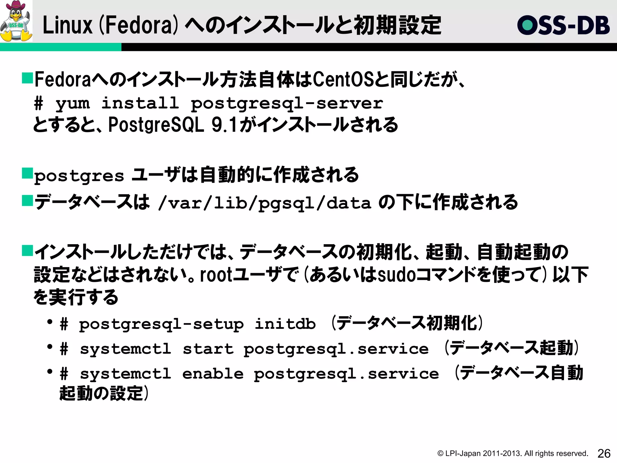 Linux(Fedora)へのインストールと初期設定

Fedoraへのインストール方法自体はCentOSと同じだが、
 # yum install postgresql-server
 とすると、PostgreSQL 9.1がインストールされる

postgres ユーザは自動的に作成される
データベースは /var/lib/pgsql/data の下に作成される

インストールしただけでは、データベースの初期化、起動、自動起動の
 設定などはされない。rootユーザで(あるいはsudoコマンドを使って)以下
 を実行する
  # postgresql-setup initdb　(データベース初期化)
  # systemctl start postgresql.service　(データベース起動)
  # systemctl enable postgresql.service　(データベース自動
   起動の設定)


                                    © LPI-Japan 2011-2013. All rights reserved.   26
 