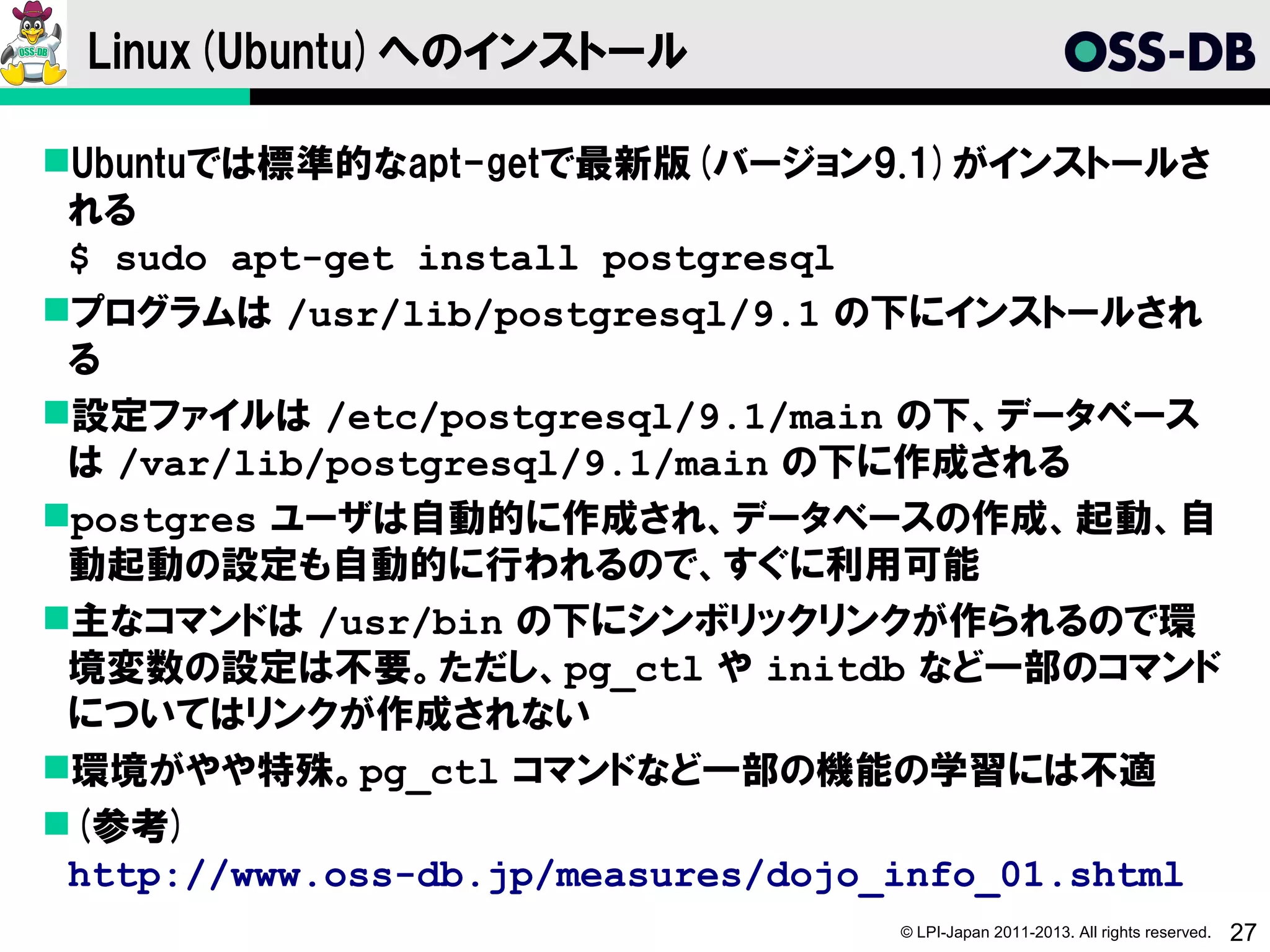 Linux(Ubuntu)へのインストール

Ubuntuでは標準的なapt-getで最新版(バージョン9.1)がインストールさ
 れる
 $ sudo apt-get install postgresql
プログラムは /usr/lib/postgresql/9.1 の下にインストールされ
 る
設定ファイルは /etc/postgresql/9.1/main の下、データベース
 は /var/lib/postgresql/9.1/main の下に作成される
postgres ユーザは自動的に作成され、データベースの作成、起動、自
 動起動の設定も自動的に行われるので、すぐに利用可能
主なコマンドは /usr/bin の下にシンボリックリンクが作られるので環
 境変数の設定は不要。ただし、pg_ctl や initdb など一部のコマンド
 についてはリンクが作成されない
環境がやや特殊。pg_ctl コマンドなど一部の機能の学習には不適
(参考)
 http://www.oss-db.jp/measures/dojo_info_01.shtml
                                   © LPI-Japan 2011-2013. All rights reserved.   27
 