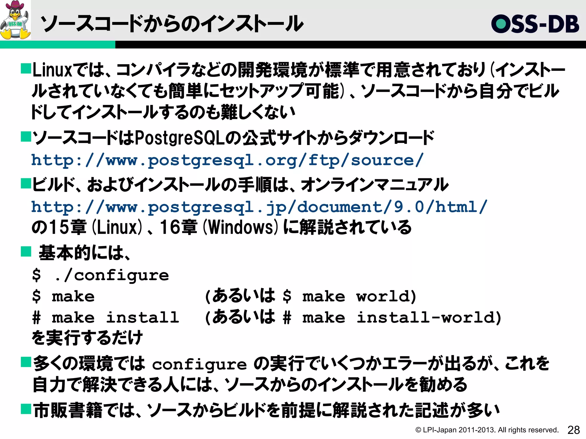 ソースコードからのインストール

Linuxでは、コンパイラなどの開発環境が標準で用意されており(インストー
 ルされていなくても簡単にセットアップ可能)、ソースコードから自分でビル
 ドしてインストールするのも難しくない
ソースコードはPostgreSQLの公式サイトからダウンロード
 http://www.postgresql.org/ftp/source/
ビルド、およびインストールの手順は、オンラインマニュアル
 http://www.postgresql.jp/document/9.0/html/
 の15章(Linux)、16章(Windows)に解説されている
 基本的には、
 $ ./configure
 $ make          (あるいは $ make world)
 # make install (あるいは # make install-world)
 を実行するだけ
多くの環境では configure の実行でいくつかエラーが出るが、これを
 自力で解決できる人には、ソースからのインストールを勧める
市販書籍では、ソースからビルドを前提に解説された記述が多い
                               © LPI-Japan 2011-2013. All rights reserved.   28
 