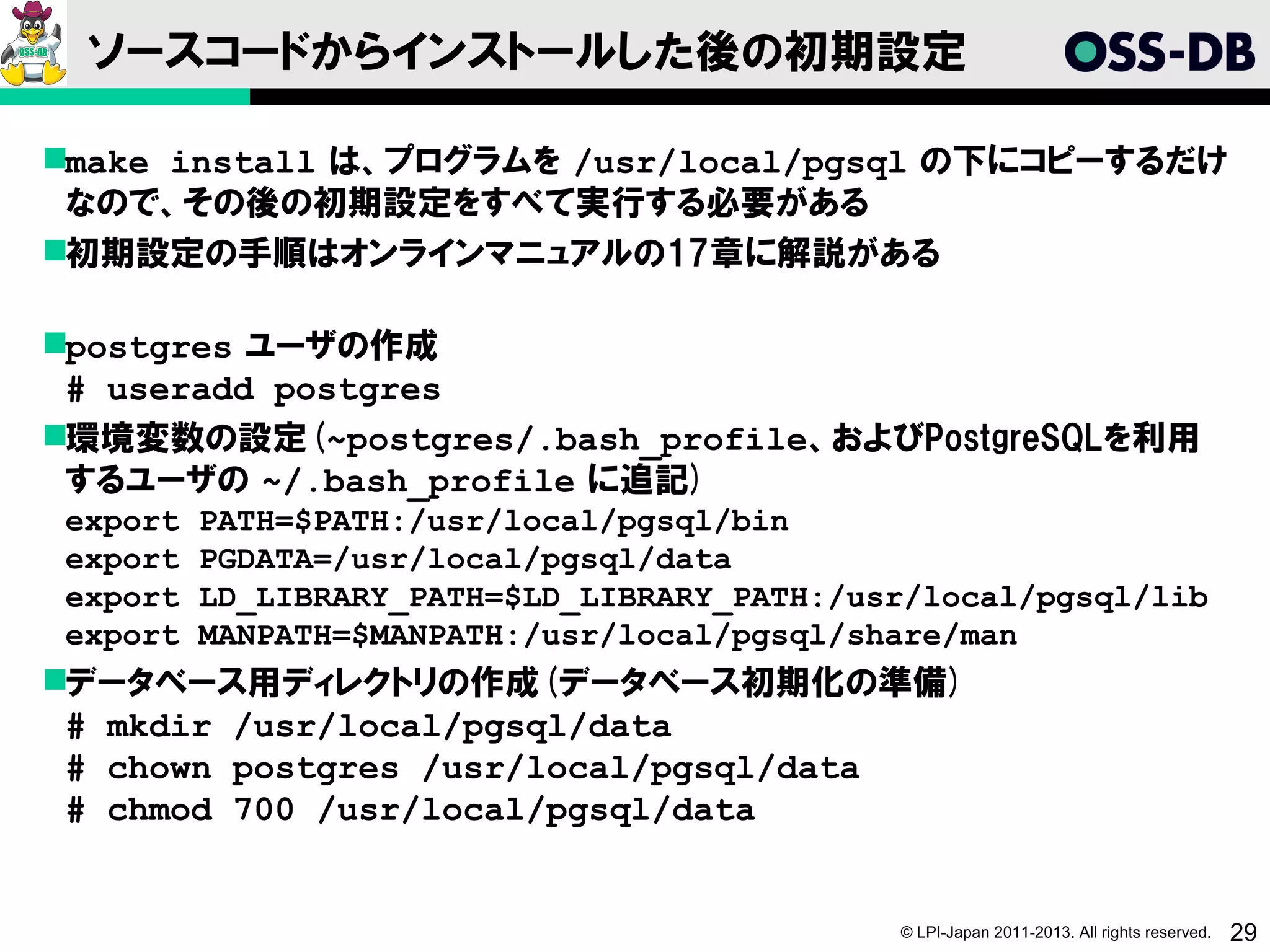 ソースコードからインストールした後の初期設定

make install は、プログラムを /usr/local/pgsql の下にコピーするだけ
 なので、その後の初期設定をすべて実行する必要がある
初期設定の手順はオンラインマニュアルの17章に解説がある

postgres ユーザの作成
 # useradd postgres
環境変数の設定(~postgres/.bash_profile、およびPostgreSQLを利用
 するユーザの ~/.bash_profile に追記)
export   PATH=$PATH:/usr/local/pgsql/bin
export   PGDATA=/usr/local/pgsql/data
export   LD_LIBRARY_PATH=$LD_LIBRARY_PATH:/usr/local/pgsql/lib
export   MANPATH=$MANPATH:/usr/local/pgsql/share/man
データベース用ディレクトリの作成(データベース初期化の準備)
 # mkdir /usr/local/pgsql/data
 # chown postgres /usr/local/pgsql/data
 # chmod 700 /usr/local/pgsql/data


                                             © LPI-Japan 2011-2013. All rights reserved.   29
 