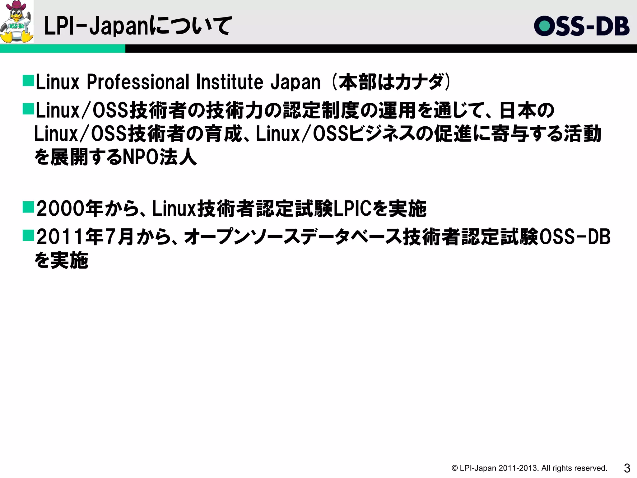 LPI-Japanについて

Linux Professional Institute Japan (本部はカナダ)
Linux/OSS技術者の技術力の認定制度の運用を通じて、日本の
 Linux/OSS技術者の育成、Linux/OSSビジネスの促進に寄与する活動
 を展開するNPO法人

2000年から、Linux技術者認定試験LPICを実施
2011年7月から、オープンソースデータベース技術者認定試験OSS-DB
 を実施




                                © LPI-Japan 2011-2013. All rights reserved.   3
 