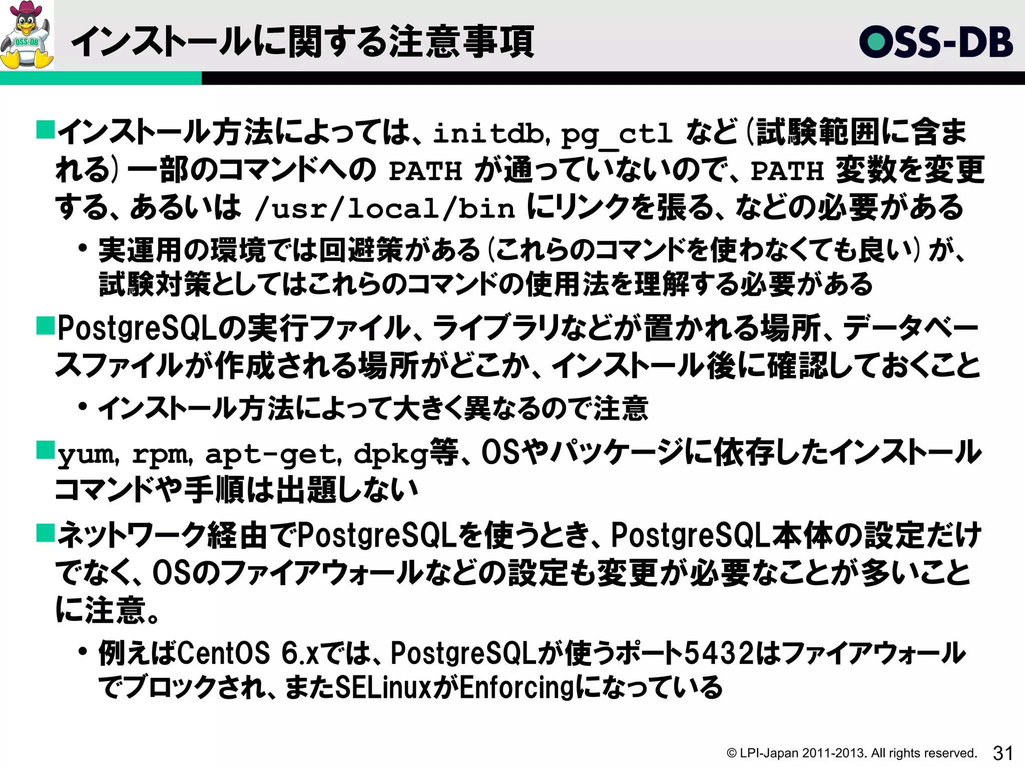 インストールに関する注意事項

インストール方法によっては、initdb, pg_ctl など(試験範囲に含ま
 れる)一部のコマンドへの PATH が通っていないので、PATH 変数を変更
 する、あるいは /usr/local/bin にリンクを張る、などの必要がある
   実運用の環境では回避策がある(これらのコマンドを使わなくても良い)が、
    試験対策としてはこれらのコマンドの使用法を理解する必要がある
PostgreSQLの実行ファイル、ライブラリなどが置かれる場所、データベー
 スファイルが作成される場所がどこか、インストール後に確認しておくこと
   インストール方法によって大きく異なるので注意
yum, rpm, apt-get, dpkg等、OSやパッケージに依存したインストール
 コマンドや手順は出題しない
ネットワーク経由でPostgreSQLを使うとき、PostgreSQL本体の設定だけ
 でなく、OSのファイアウォールなどの設定も変更が必要なことが多いこと
 に注意。
   例えばCentOS 6.xでは、PostgreSQLが使うポート5432はファイアウォール
    でブロックされ、またSELinuxがEnforcingになっている

                                    © LPI-Japan 2011-2013. All rights reserved.   31
 