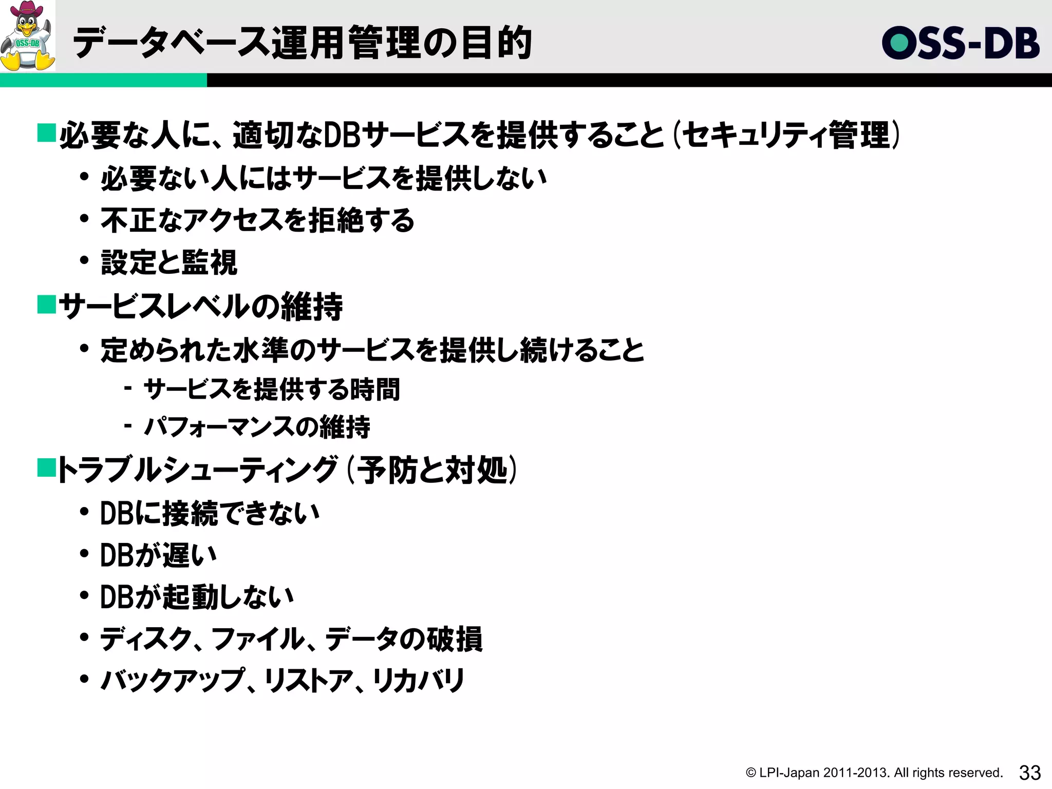 データベース運用管理の目的

必要な人に、適切なDBサービスを提供すること(セキュリティ管理)
  必要ない人にはサービスを提供しない
  不正なアクセスを拒絶する
  設定と監視
サービスレベルの維持
  定められた水準のサービスを提供し続けること
     ­ サービスを提供する時間
     ­ パフォーマンスの維持
トラブルシューティング(予防と対処)
    DBに接続できない
    DBが遅い
    DBが起動しない
    ディスク、ファイル、データの破損
    バックアップ、リストア、リカバリ

                           © LPI-Japan 2011-2013. All rights reserved.   33
 