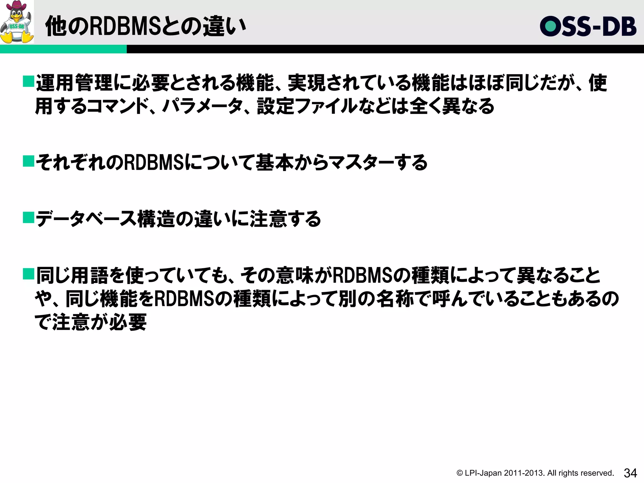 他のRDBMSとの違い

運用管理に必要とされる機能、実現されている機能はほぼ同じだが、使
 用するコマンド、パラメータ、設定ファイルなどは全く異なる

それぞれのRDBMSについて基本からマスターする

データベース構造の違いに注意する

同じ用語を使っていても、その意味がRDBMSの種類によって異なること
 や、同じ機能をRDBMSの種類によって別の名称で呼んでいることもあるの
 で注意が必要




                            © LPI-Japan 2011-2013. All rights reserved.   34
 