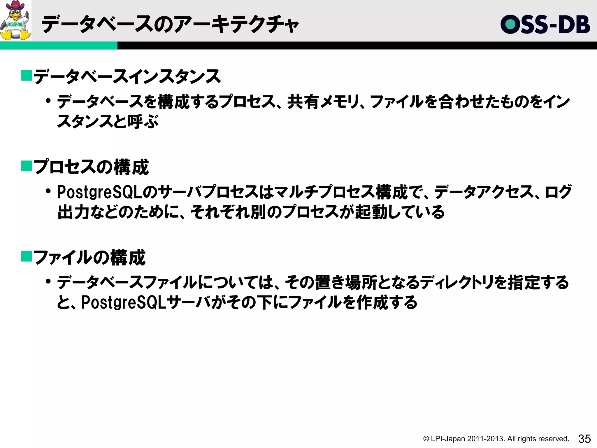 データベースのアーキテクチャ

データベースインスタンス
  データベースを構成するプロセス、共有メモリ、ファイルを合わせたものをイン
   スタンスと呼ぶ

プロセスの構成
  PostgreSQLのサーバプロセスはマルチプロセス構成で、データアクセス、ログ
   出力などのために、それぞれ別のプロセスが起動している

ファイルの構成
  データベースファイルについては、その置き場所となるディレクトリを指定する
   と、PostgreSQLサーバがその下にファイルを作成する




                               © LPI-Japan 2011-2013. All rights reserved.   35
 