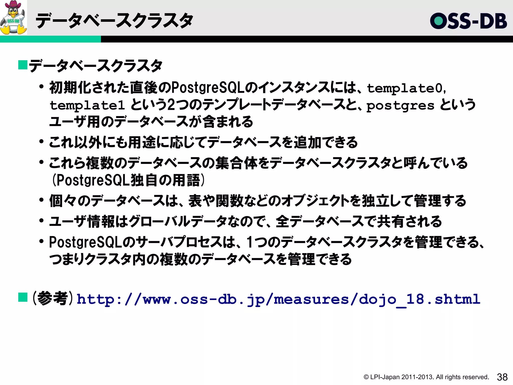 データベースクラスタ

データベースクラスタ
   初期化された直後のPostgreSQLのインスタンスには、template0,
    template1 という2つのテンプレートデータベースと、postgres という
    ユーザ用のデータベースが含まれる
   これ以外にも用途に応じてデータベースを追加できる
   これら複数のデータベースの集合体をデータベースクラスタと呼んでいる
    (PostgreSQL独自の用語)
   個々のデータベースは、表や関数などのオブジェクトを独立して管理する
   ユーザ情報はグローバルデータなので、全データベースで共有される
   PostgreSQLのサーバプロセスは、1つのデータベースクラスタを管理できる、
    つまりクラスタ内の複数のデータベースを管理できる

(参考)http://www.oss-db.jp/measures/dojo_18.shtml



                                   © LPI-Japan 2011-2013. All rights reserved.   38
 