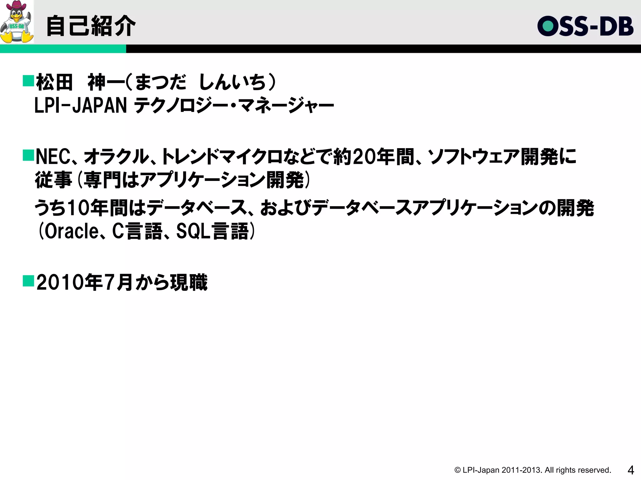 自己紹介

松田　神一（まつだ　しんいち）
 LPI-JAPAN テクノロジー・マネージャー

NEC、オラクル、トレンドマイクロなどで約20年間、ソフトウェア開発に
 従事(専門はアプリケーション開発)
　うち10年間はデータベース、およびデータベースアプリケーションの開発
 (Oracle、C言語、SQL言語)

2010年7月から現職




                           © LPI-Japan 2011-2013. All rights reserved.   4
 