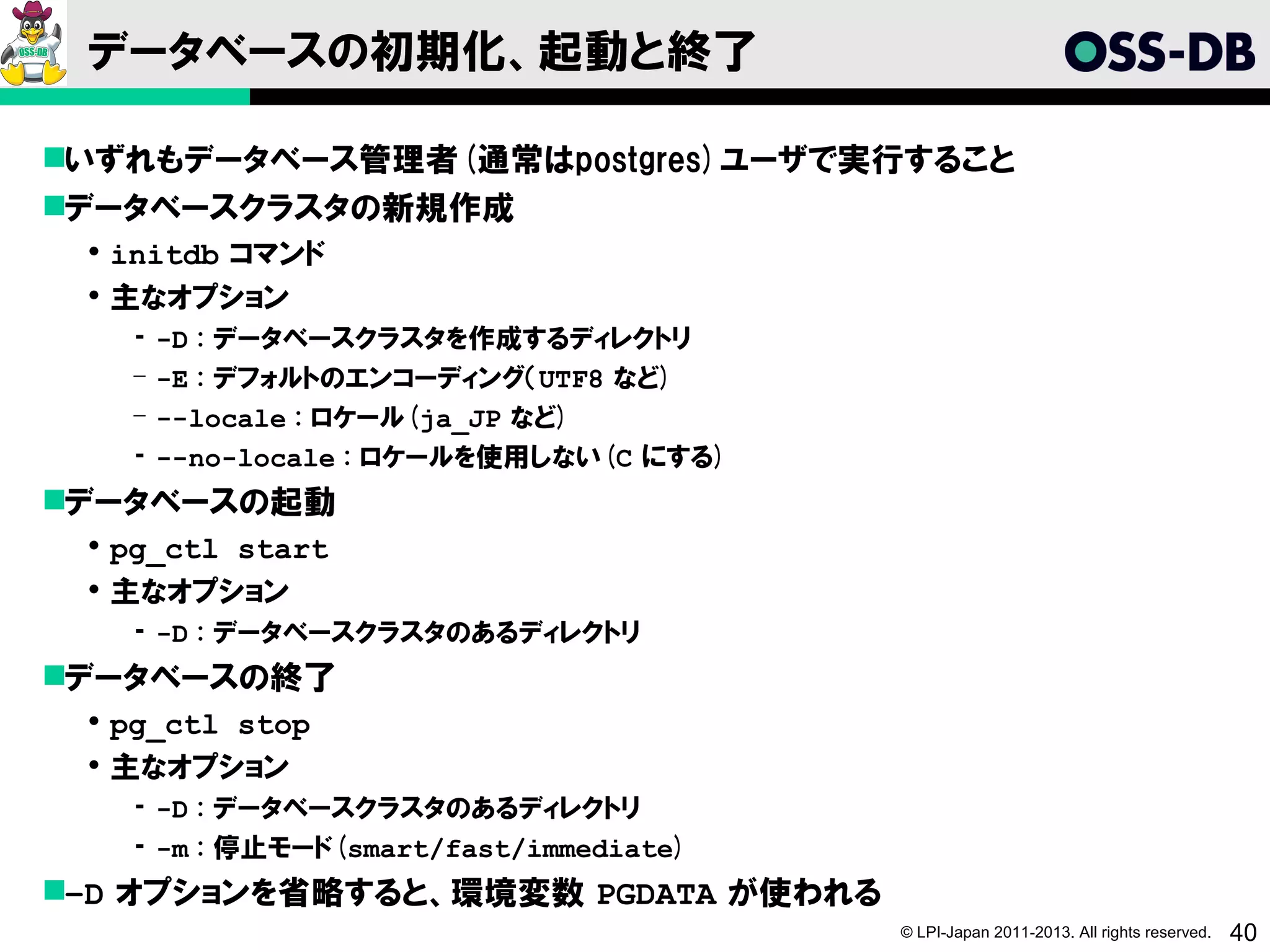 データベースの初期化、起動と終了

いずれもデータベース管理者(通常はpostgres)ユーザで実行すること
データベースクラスタの新規作成
  initdb コマンド
  主なオプション
   ­   -D : データベースクラスタを作成するディレクトリ
   ­   -E : デフォルトのエンコーディング（UTF8 など)
   ­   --locale : ロケール(ja_JP など)
   ­   --no-locale : ロケールを使用しない(C にする)
データベースの起動
  pg_ctl start
  主なオプション
   ­ -D : データベースクラスタのあるディレクトリ
データベースの終了
  pg_ctl stop
  主なオプション
   ­ -D : データベースクラスタのあるディレクトリ
   ­ -m : 停止モード(smart/fast/immediate)
–D オプションを省略すると、環境変数 PGDATA が使われる
                                         © LPI-Japan 2011-2013. All rights reserved.   40
 