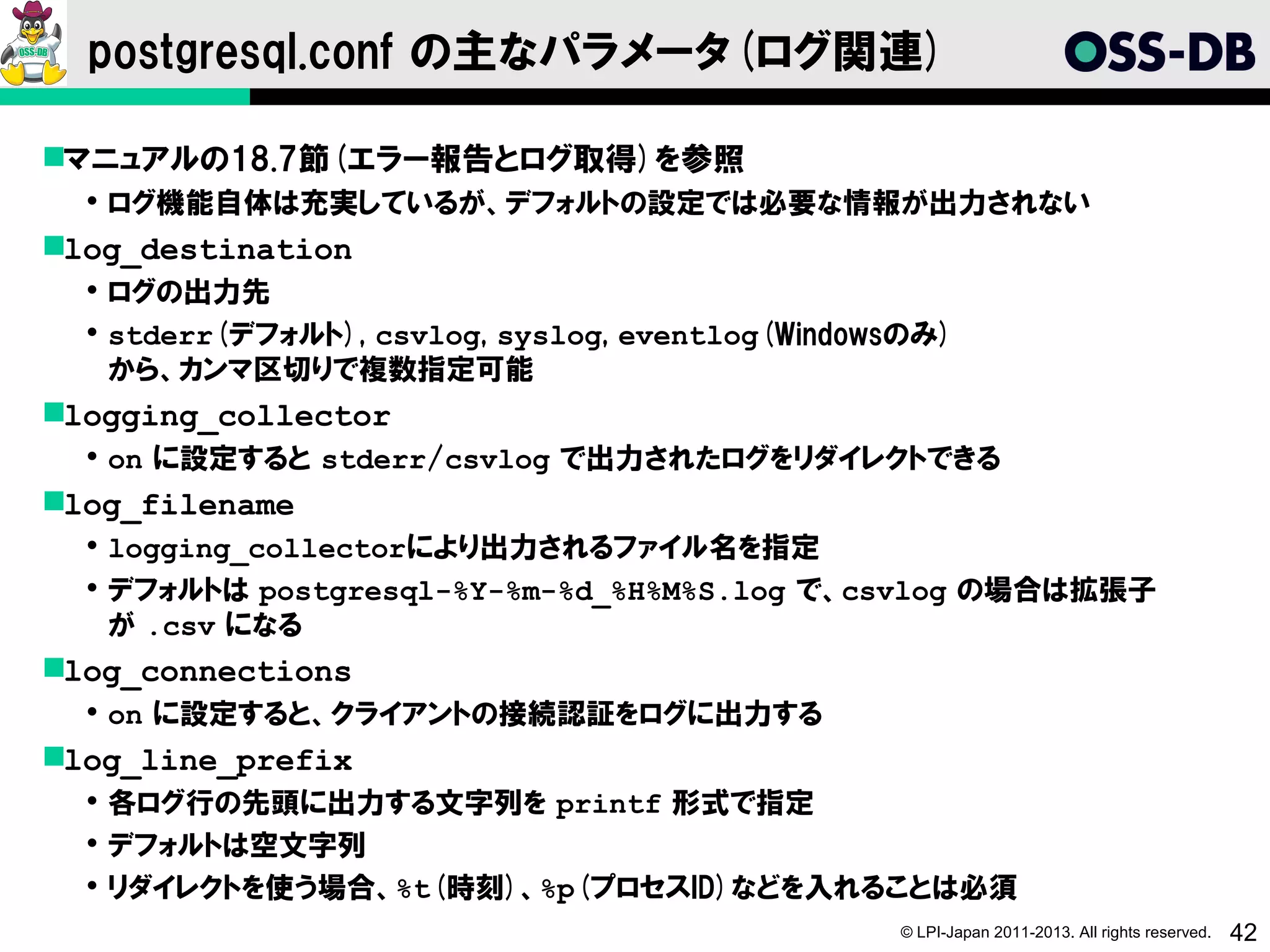 postgresql.conf の主なパラメータ(ログ関連)

マニュアルの18.7節(エラー報告とログ取得)を参照
   ログ機能自体は充実しているが、デフォルトの設定では必要な情報が出力されない
log_destination
   ログの出力先
   stderr(デフォルト), csvlog, syslog, eventlog(Windowsのみ)
    から、カンマ区切りで複数指定可能
logging_collector
   on に設定すると stderr/csvlog で出力されたログをリダイレクトできる
log_filename
   logging_collectorにより出力されるファイル名を指定
   デフォルトは postgresql-%Y-%m-%d_%H%M%S.log で、csvlog の場合は拡張子
    が .csv になる
log_connections
   on に設定すると、クライアントの接続認証をログに出力する
log_line_prefix
   各ログ行の先頭に出力する文字列を printf 形式で指定
   デフォルトは空文字列
   リダイレクトを使う場合、%t(時刻)、%p(プロセスID)などを入れることは必須
                                                  © LPI-Japan 2011-2013. All rights reserved.   42
 