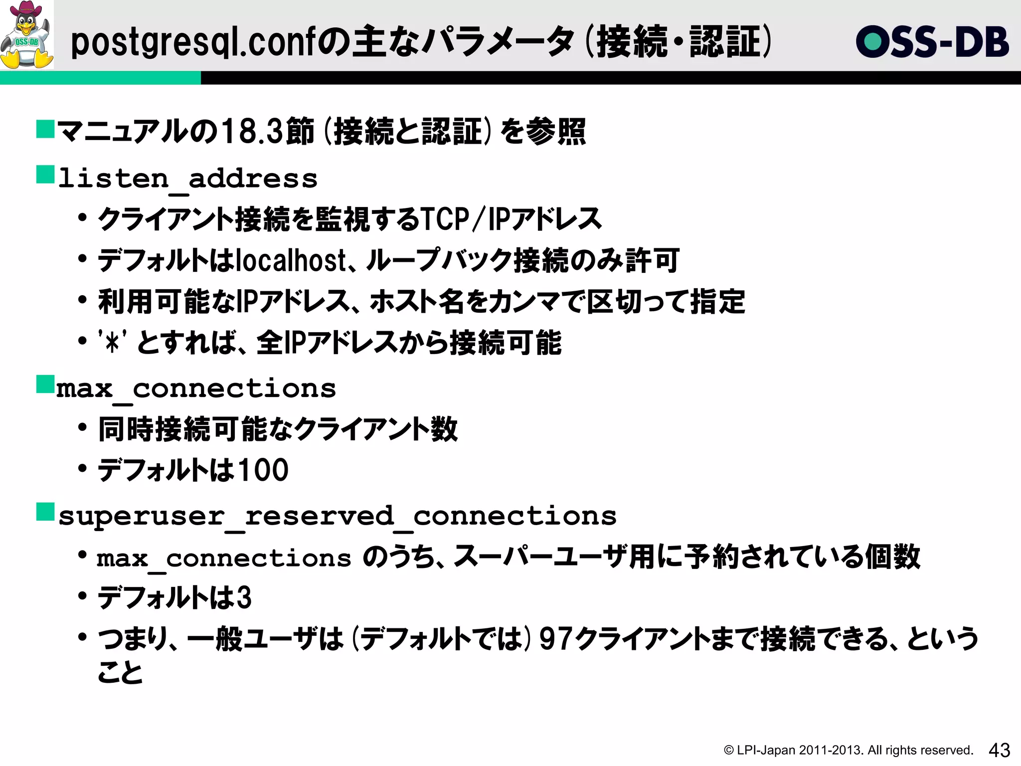 postgresql.confの主なパラメータ(接続・認証)

マニュアルの18.3節(接続と認証)を参照
listen_address
     クライアント接続を監視するTCP/IPアドレス
     デフォルトはlocalhost、ループバック接続のみ許可
     利用可能なIPアドレス、ホスト名をカンマで区切って指定
     '*' とすれば、全IPアドレスから接続可能
max_connections
   同時接続可能なクライアント数
   デフォルトは100
superuser_reserved_connections
   max_connections のうち、スーパーユーザ用に予約されている個数
   デフォルトは3
   つまり、一般ユーザは(デフォルトでは)97クライアントまで接続できる、という
    こと

                                  © LPI-Japan 2011-2013. All rights reserved.   43
 