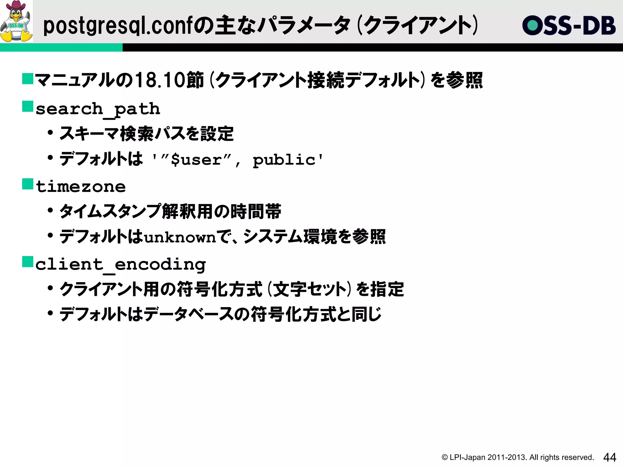 postgresql.confの主なパラメータ(クライアント)

マニュアルの18.10節(クライアント接続デフォルト)を参照
search_path
   スキーマ検索パスを設定
   デフォルトは '”$user”, public'
timezone
   タイムスタンプ解釈用の時間帯
   デフォルトはunknownで、システム環境を参照
client_encoding
   クライアント用の符号化方式(文字セット)を指定
   デフォルトはデータベースの符号化方式と同じ




                               © LPI-Japan 2011-2013. All rights reserved.   44
 
