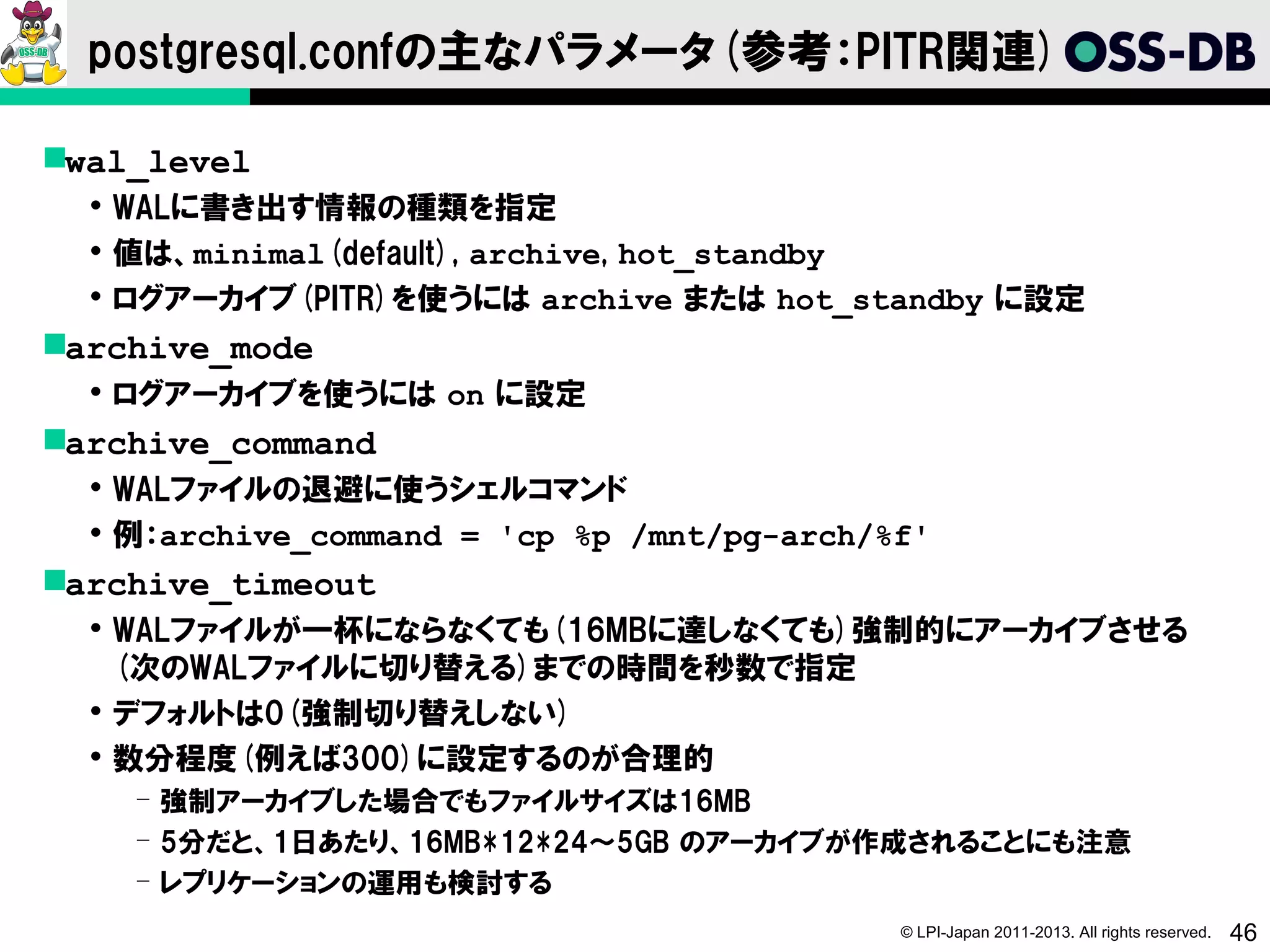 postgresql.confの主なパラメータ(参考：PITR関連)

wal_level
   WALに書き出す情報の種類を指定
   値は、minimal(default), archive, hot_standby
   ログアーカイブ(PITR)を使うには archive または hot_standby に設定
archive_mode
   ログアーカイブを使うには on に設定
archive_command
   WALファイルの退避に使うシェルコマンド
   例：archive_command = 'cp %p /mnt/pg-arch/%f'
archive_timeout
   WALファイルが一杯にならなくても(16MBに達しなくても)強制的にアーカイブさせる
    (次のWALファイルに切り替える)までの時間を秒数で指定
   デフォルトは0(強制切り替えしない)
   数分程度(例えば300)に設定するのが合理的
    ­ 強制アーカイブした場合でもファイルサイズは16MB
    ­ 5分だと、1日あたり、16MB*12*24～5GB のアーカイブが作成されることにも注意
    ­ レプリケーションの運用も検討する
                                             © LPI-Japan 2011-2013. All rights reserved.   46
 