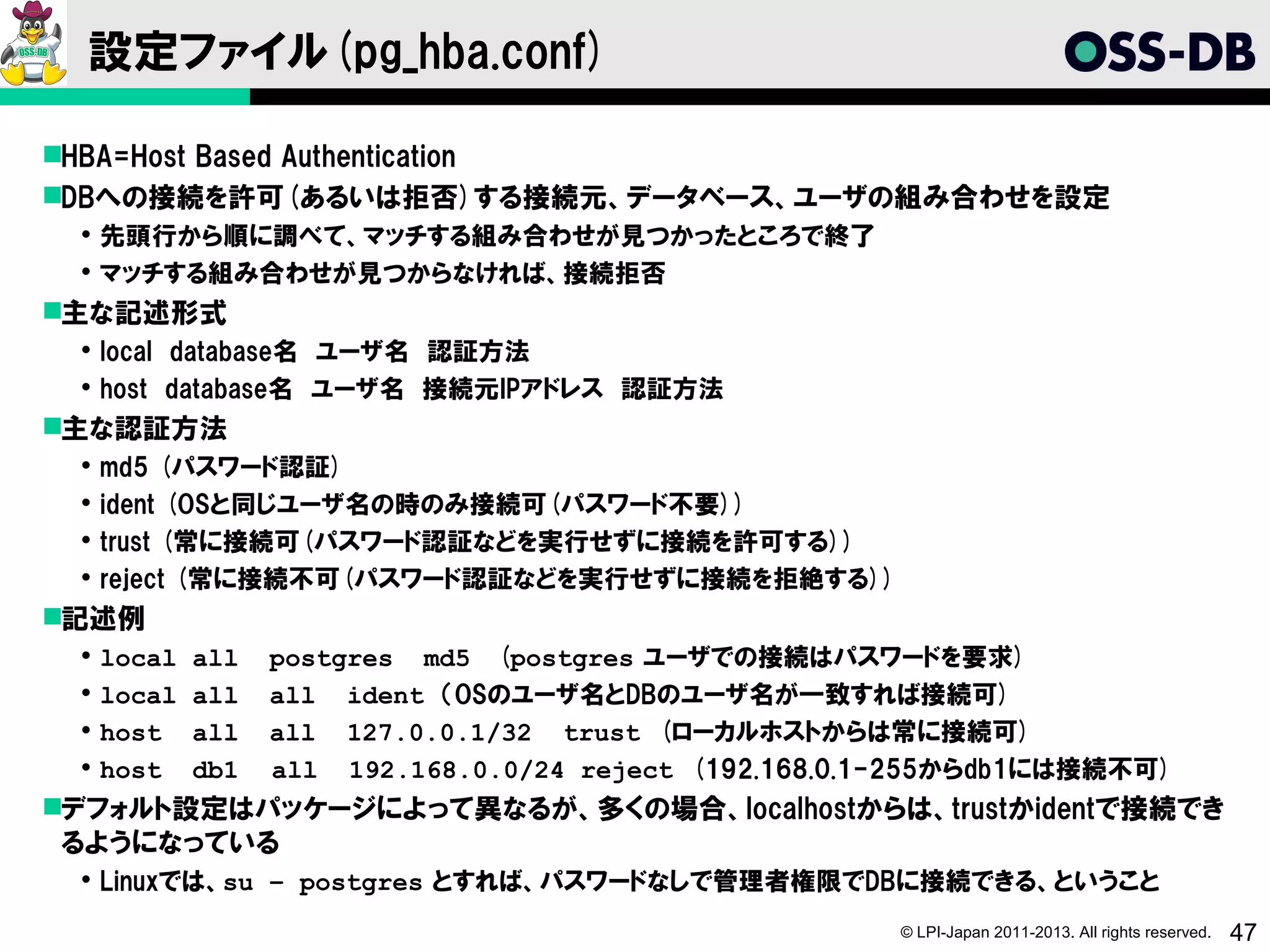 設定ファイル(pg_hba.conf)

HBA=Host Based Authentication
DBへの接続を許可(あるいは拒否)する接続元、データベース、ユーザの組み合わせを設定
  先頭行から順に調べて、マッチする組み合わせが見つかったところで終了
  マッチする組み合わせが見つからなければ、接続拒否
主な記述形式
  local database名 ユーザ名 認証方法
  host database名 ユーザ名 接続元IPアドレス 認証方法
主な認証方法
    md5 (パスワード認証)
    ident (OSと同じユーザ名の時のみ接続可(パスワード不要))
    trust (常に接続可(パスワード認証などを実行せずに接続を許可する))
    reject (常に接続不可(パスワード認証などを実行せずに接続を拒絶する))
記述例
    local   all postgres md5 (postgres ユーザでの接続はパスワードを要求)
    local   all all ident （OSのユーザ名とDBのユーザ名が一致すれば接続可)
    host    all all 127.0.0.1/32 trust (ローカルホストからは常に接続可)
    host    db1 　all 192.168.0.0/24 reject (192.168.0.1-255からdb1には接続不可)
デフォルト設定はパッケージによって異なるが、多くの場合、localhostからは、trustかidentで接続でき
 るようになっている
  Linuxでは、su – postgres とすれば、パスワードなしで管理者権限でDBに接続できる、ということ
                                                       © LPI-Japan 2011-2013. All rights reserved.   47
 
