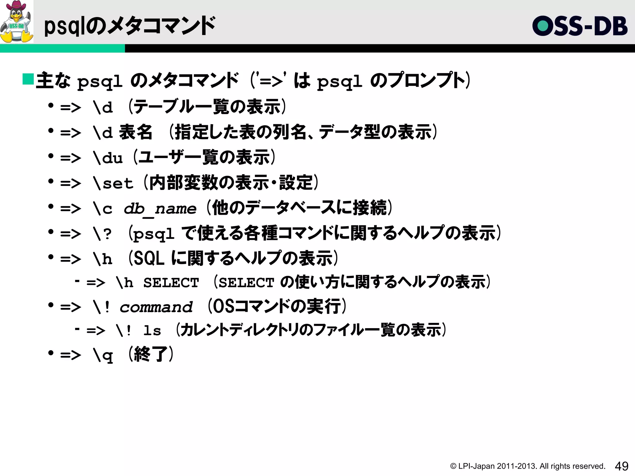 psqlのメタコマンド

主な psql のメタコマンド ('=>' は psql のプロンプト)
     =>   d (テーブル一覧の表示)
     =>   d 表名 (指定した表の列名、データ型の表示)
     =>   du (ユーザ一覧の表示)
     =>   set (内部変数の表示・設定)
     =>   c db_name (他のデータベースに接続)
     =>   ? (psql で使える各種コマンドに関するヘルプの表示)
     =>   h (SQL に関するヘルプの表示)
       ­ => h SELECT (SELECT の使い方に関するヘルプの表示)
   => ! command (OSコマンドの実行)
       ­ => ! ls (カレントディレクトリのファイル一覧の表示)
   => q (終了)




                                           © LPI-Japan 2011-2013. All rights reserved.   49
 