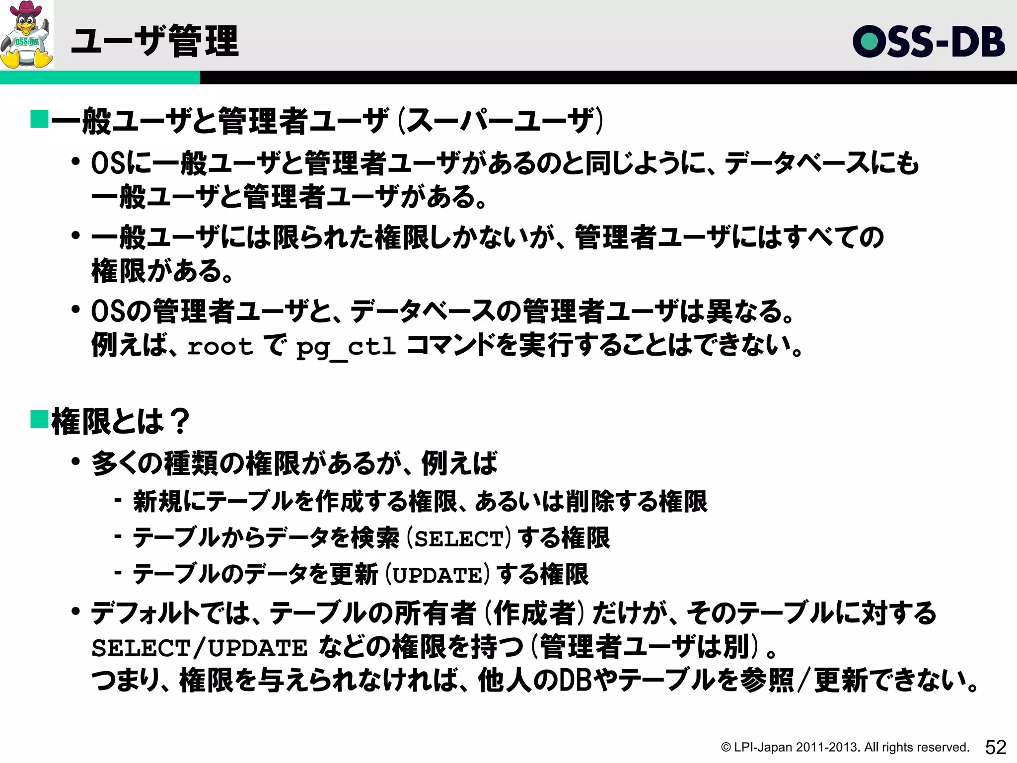 ユーザ管理

一般ユーザと管理者ユーザ(スーパーユーザ)
  OSに一般ユーザと管理者ユーザがあるのと同じように、データベースにも
   一般ユーザと管理者ユーザがある。
  一般ユーザには限られた権限しかないが、管理者ユーザにはすべての
   権限がある。
  OSの管理者ユーザと、データベースの管理者ユーザは異なる。
   例えば、root で pg_ctl コマンドを実行することはできない。

権限とは？
  多くの種類の権限があるが、例えば
   ­ 新規にテーブルを作成する権限、あるいは削除する権限
   ­ テーブルからデータを検索(SELECT)する権限
   ­ テーブルのデータを更新(UPDATE)する権限
  デフォルトでは、テーブルの所有者(作成者)だけが、そのテーブルに対する
   SELECT/UPDATE などの権限を持つ(管理者ユーザは別)。
   つまり、権限を与えられなければ、他人のDBやテーブルを参照/更新できない。

                                 © LPI-Japan 2011-2013. All rights reserved.   52
 
