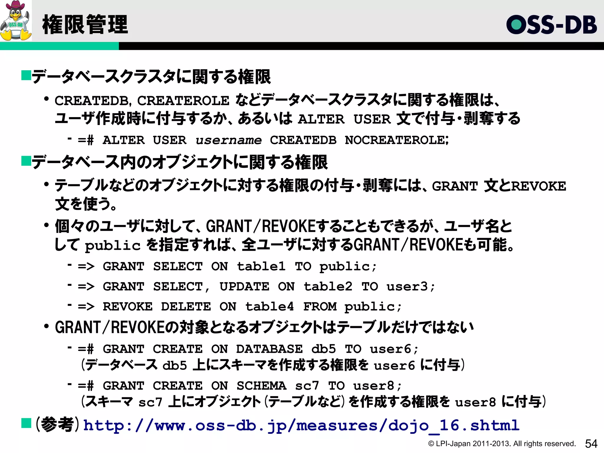 権限管理

データベースクラスタに関する権限
   CREATEDB, CREATEROLE などデータベースクラスタに関する権限は、
    ユーザ作成時に付与するか、あるいは ALTER USER 文で付与・剥奪する
    ­ =# ALTER USER username CREATEDB NOCREATEROLE;
データベース内のオブジェクトに関する権限
   テーブルなどのオブジェクトに対する権限の付与・剥奪には、GRANT 文とREVOKE
    文を使う。
   個々のユーザに対して、GRANT/REVOKEすることもできるが、ユーザ名と
    して public を指定すれば、全ユーザに対するGRANT/REVOKEも可能。
    ­ => GRANT SELECT ON table1 TO public;
    ­ => GRANT SELECT, UPDATE ON table2 TO user3;
    ­ => REVOKE DELETE ON table4 FROM public;
   GRANT/REVOKEの対象となるオブジェクトはテーブルだけではない
    ­ =# GRANT CREATE ON DATABASE db5 TO user6;
      (データベース db5 上にスキーマを作成する権限を user6 に付与)
    ­ =# GRANT CREATE ON SCHEMA sc7 TO user8;
      (スキーマ sc7 上にオブジェクト(テーブルなど)を作成する権限を user8 に付与)
(参考)http://www.oss-db.jp/measures/dojo_16.shtml
                                                © LPI-Japan 2011-2013. All rights reserved.   54
 