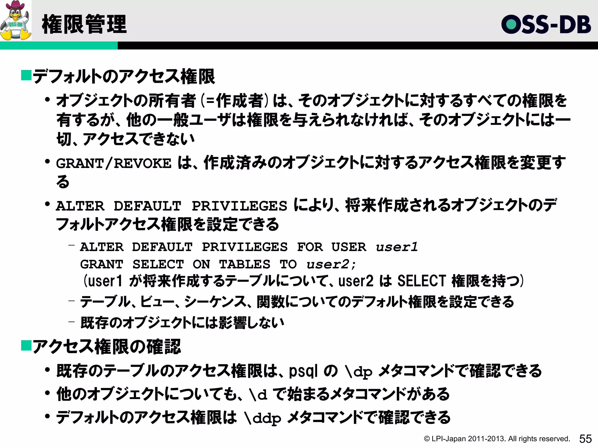 権限管理

デフォルトのアクセス権限
  オブジェクトの所有者(=作成者)は、そのオブジェクトに対するすべての権限を
   有するが、他の一般ユーザは権限を与えられなければ、そのオブジェクトには一
   切、アクセスできない
  GRANT/REVOKE は、作成済みのオブジェクトに対するアクセス権限を変更す
   る
  ALTER DEFAULT PRIVILEGES により、将来作成されるオブジェクトのデ
   フォルトアクセス権限を設定できる
   ­ ALTER DEFAULT PRIVILEGES FOR USER user1
     GRANT SELECT ON TABLES TO user2;
     (user1 が将来作成するテーブルについて、user2 は SELECT 権限を持つ)
   ­ テーブル、ビュー、シーケンス、関数についてのデフォルト権限を設定できる
   ­ 既存のオブジェクトには影響しない
アクセス権限の確認
  既存のテーブルのアクセス権限は、psql の dp メタコマンドで確認できる
  他のオブジェクトについても、d で始まるメタコマンドがある
  デフォルトのアクセス権限は ddp メタコマンドで確認できる
                                      © LPI-Japan 2011-2013. All rights reserved.   55
 