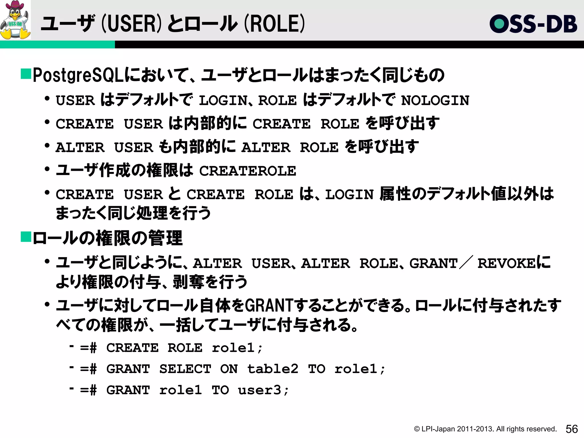 ユーザ(USER)とロール(ROLE)

PostgreSQLにおいて、ユーザとロールはまったく同じもの
    USER はデフォルトで LOGIN、ROLE はデフォルトで NOLOGIN
    CREATE USER は内部的に CREATE ROLE を呼び出す
    ALTER USER も内部的に ALTER ROLE を呼び出す
    ユーザ作成の権限は CREATEROLE
    CREATE USER と CREATE ROLE は、LOGIN 属性のデフォルト値以外は
     まったく同じ処理を行う
ロールの権限の管理
  ユーザと同じように、ALTER USER、ALTER ROLE、GRANT／ REVOKEに
   より権限の付与、剥奪を行う
  ユーザに対してロール自体をGRANTすることができる。ロールに付与されたす
   べての権限が、一括してユーザに付与される。
      ­ =# CREATE ROLE role1;
      ­ =# GRANT SELECT ON table2 TO role1;
      ­ =# GRANT role1 TO user3;

                                              © LPI-Japan 2011-2013. All rights reserved.   56
 