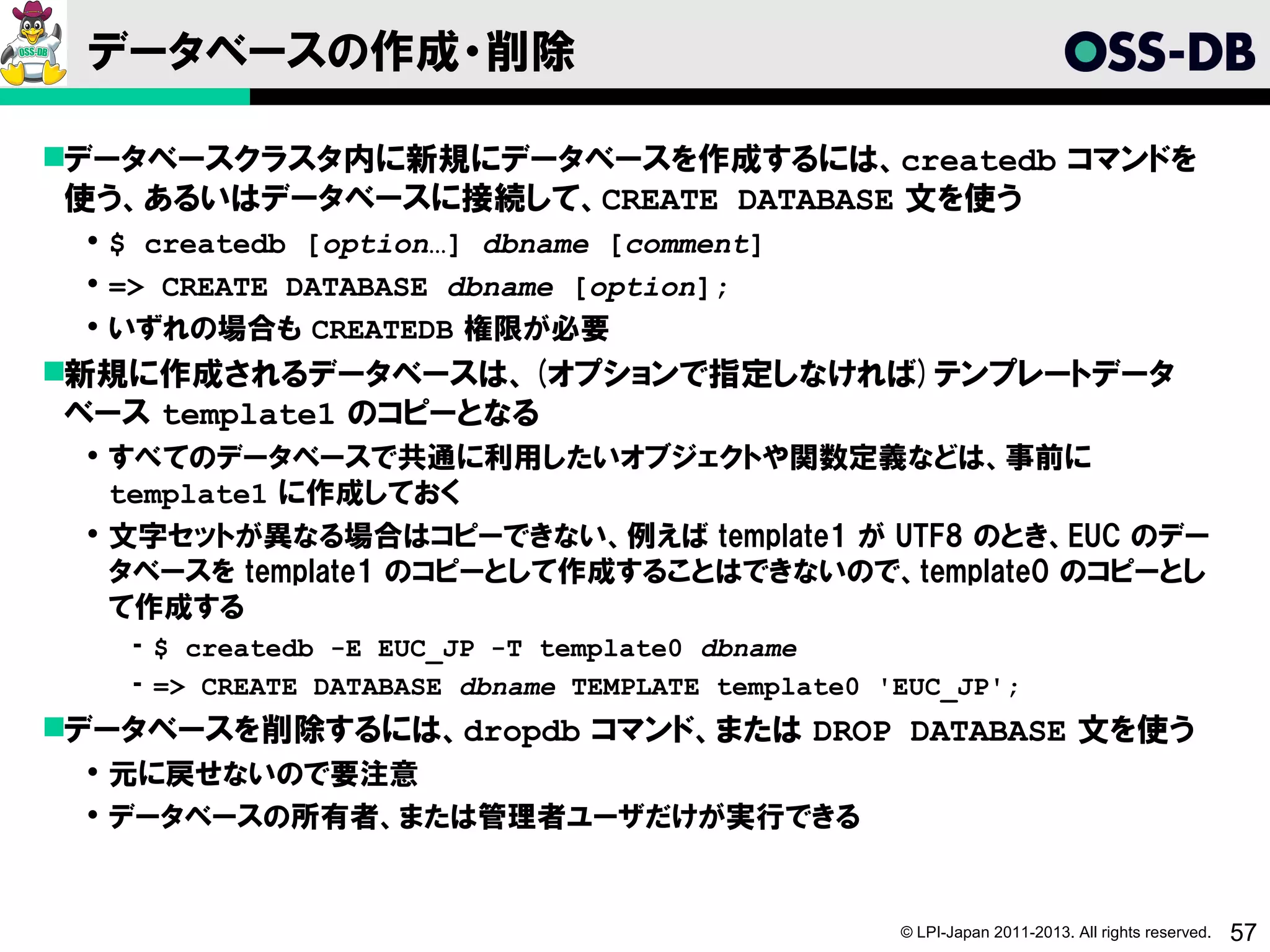 データベースの作成・削除

データベースクラスタ内に新規にデータベースを作成するには、createdb コマンドを
 使う、あるいはデータベースに接続して、CREATE DATABASE 文を使う
  $ createdb [option…] dbname [comment]
  => CREATE DATABASE dbname [option];
  いずれの場合も CREATEDB 権限が必要
新規に作成されるデータベースは、(オプションで指定しなければ)テンプレートデータ
 ベース template1 のコピーとなる
  すべてのデータベースで共通に利用したいオブジェクトや関数定義などは、事前に
   template1 に作成しておく
  文字セットが異なる場合はコピーできない、例えば template1 が UTF8 のとき、EUC のデー
   タベースを template1 のコピーとして作成することはできないので、template0 のコピーとし
   て作成する
   ­ $ createdb -E EUC_JP -T template0 dbname
   ­ => CREATE DATABASE dbname TEMPLATE template0 'EUC_JP';
データベースを削除するには、dropdb コマンド、または DROP DATABASE 文を使う
  元に戻せないので要注意
  データベースの所有者、または管理者ユーザだけが実行できる


                                                   © LPI-Japan 2011-2013. All rights reserved.   57
 