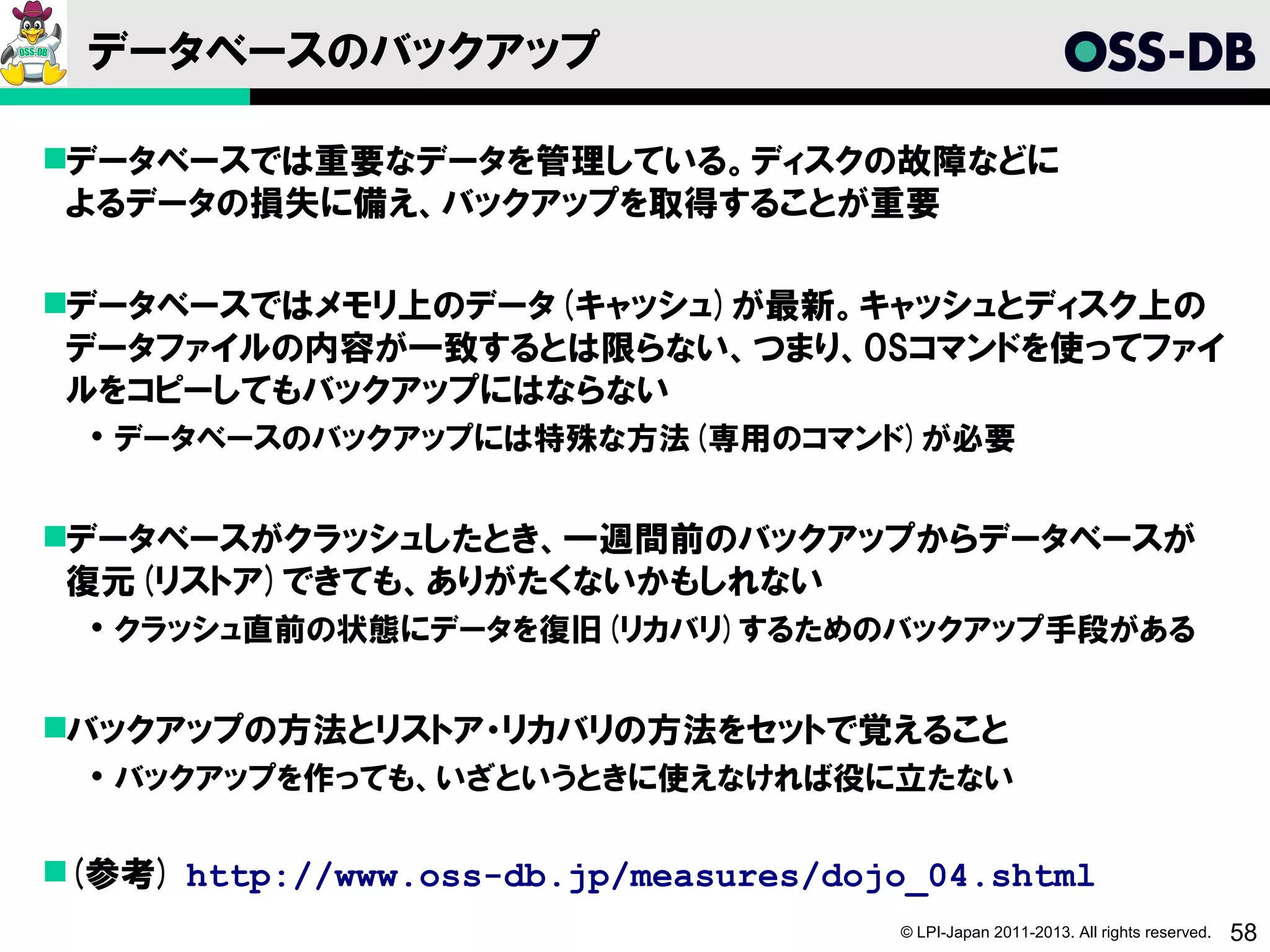 データベースのバックアップ

データベースでは重要なデータを管理している。ディスクの故障などに
 よるデータの損失に備え、バックアップを取得することが重要

データベースではメモリ上のデータ(キャッシュ)が最新。キャッシュとディスク上の
 データファイルの内容が一致するとは限らない、つまり、OSコマンドを使ってファイ
 ルをコピーしてもバックアップにはならない
   データベースのバックアップには特殊な方法(専用のコマンド)が必要


データベースがクラッシュしたとき、一週間前のバックアップからデータベースが
 復元(リストア)できても、ありがたくないかもしれない
   クラッシュ直前の状態にデータを復旧(リカバリ)するためのバックアップ手段がある


バックアップの方法とリストア・リカバリの方法をセットで覚えること
   バックアップを作っても、いざというときに使えなければ役に立たない


(参考) http://www.oss-db.jp/measures/dojo_04.shtml
                                       © LPI-Japan 2011-2013. All rights reserved.   58
 