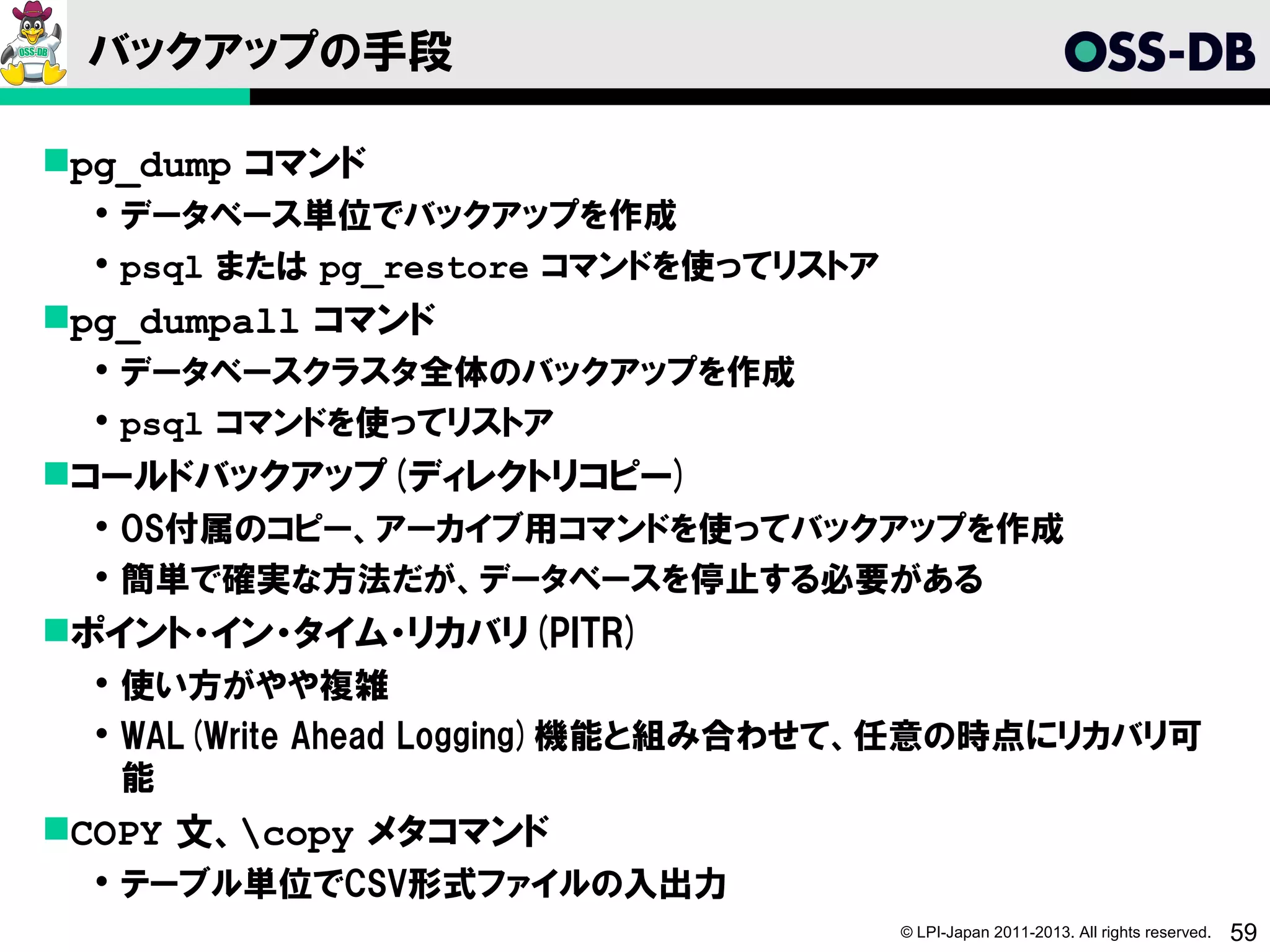 バックアップの手段

pg_dump コマンド
   データベース単位でバックアップを作成
   psql または pg_restore コマンドを使ってリストア
pg_dumpall コマンド
   データベースクラスタ全体のバックアップを作成
   psql コマンドを使ってリストア
コールドバックアップ(ディレクトリコピー)
   OS付属のコピー、アーカイブ用コマンドを使ってバックアップを作成
   簡単で確実な方法だが、データベースを停止する必要がある
ポイント・イン・タイム・リカバリ(PITR)
   使い方がやや複雑
   WAL(Write Ahead Logging)機能と組み合わせて、任意の時点にリカバリ可
    能
COPY 文、copy メタコマンド
   テーブル単位でCSV形式ファイルの入出力
                                       © LPI-Japan 2011-2013. All rights reserved.   59
 