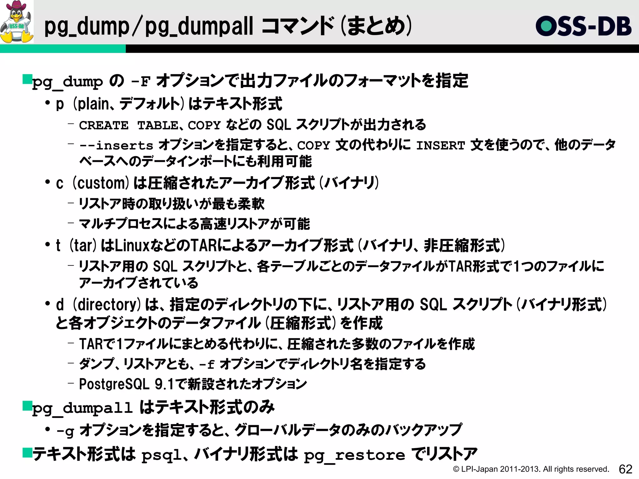 pg_dump/pg_dumpall コマンド(まとめ)

pg_dump の -F オプションで出力ファイルのフォーマットを指定
  p (plain、デフォルト)はテキスト形式
   ­ CREATE TABLE、COPY などの SQL スクリプトが出力される
   ­ --inserts オプションを指定すると、COPY 文の代わりに INSERT 文を使うので、他のデータ
     ベースへのデータインポートにも利用可能
  c (custom)は圧縮されたアーカイブ形式(バイナリ)
   ­ リストア時の取り扱いが最も柔軟
   ­ マルチプロセスによる高速リストアが可能
  t (tar)はLinuxなどのTARによるアーカイブ形式(バイナリ、非圧縮形式)
   ­ リストア用の SQL スクリプトと、各テーブルごとのデータファイルがTAR形式で1つのファイルに
     アーカイブされている
  d (directory)は、指定のディレクトリの下に、リストア用の SQL スクリプト(バイナリ形式)
   と各オブジェクトのデータファイル(圧縮形式)を作成
   ­ TARで1ファイルにまとめる代わりに、圧縮された多数のファイルを作成
   ­ ダンプ、リストアとも、-f オプションでディレクトリ名を指定する
   ­ PostgreSQL 9.1で新設されたオプション
pg_dumpall はテキスト形式のみ
  -g オプションを指定すると、グローバルデータのみのバックアップ
テキスト形式は psql、バイナリ形式は pg_restore でリストア
                                         © LPI-Japan 2011-2013. All rights reserved.   62
 