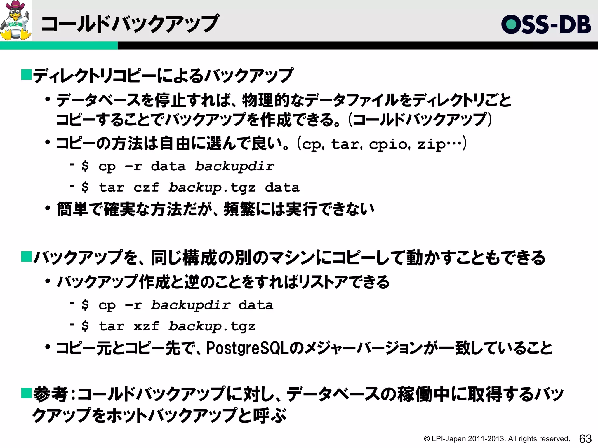 コールドバックアップ

ディレクトリコピーによるバックアップ
  データベースを停止すれば、物理的なデータファイルをディレクトリごと
   コピーすることでバックアップを作成できる。(コールドバックアップ)
  コピーの方法は自由に選んで良い。(cp, tar, cpio, zip…)
   ­ $ cp –r data backupdir
   ­ $ tar czf backup.tgz data
  簡単で確実な方法だが、頻繁には実行できない


バックアップを、同じ構成の別のマシンにコピーして動かすこともできる
  バックアップ作成と逆のことをすればリストアできる
   ­ $ cp –r backupdir data
   ­ $ tar xzf backup.tgz
  コピー元とコピー先で、PostgreSQLのメジャーバージョンが一致していること

参考：コールドバックアップに対し、データベースの稼働中に取得するバッ
 クアップをホットバックアップと呼ぶ
                                 © LPI-Japan 2011-2013. All rights reserved.   63
 