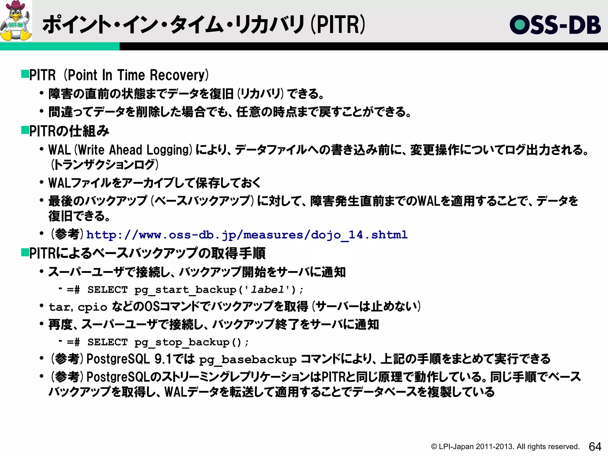 ポイント・イン・タイム・リカバリ(PITR)

PITR (Point In Time Recovery)
   障害の直前の状態までデータを復旧(リカバリ)できる。
   間違ってデータを削除した場合でも、任意の時点まで戻すことができる。
PITRの仕組み
   WAL(Write Ahead Logging)により、データファイルへの書き込み前に、変更操作についてログ出力される。
    (トランザクションログ)
   WALファイルをアーカイブして保存しておく
   最後のバックアップ(ベースバックアップ)に対して、障害発生直前までのWALを適用することで、データを
    復旧できる。
   (参考)http://www.oss-db.jp/measures/dojo_14.shtml
PITRによるベースバックアップの取得手順
   スーパーユーザで接続し、バックアップ開始をサーバに通知
     ­ =# SELECT pg_start_backup('label');
   tar, cpio などのOSコマンドでバックアップを取得(サーバーは止めない)
   再度、スーパーユーザで接続し、バックアップ終了をサーバに通知
     ­ =# SELECT pg_stop_backup();
   (参考)PostgreSQL 9.1では pg_basebackup コマンドにより、上記の手順をまとめて実行できる
   (参考)PostgreSQLのストリーミングレプリケーションはPITRと同じ原理で動作している。同じ手順でベース
    バックアップを取得し、WALデータを転送して適用することでデータベースを複製している



                                               © LPI-Japan 2011-2013. All rights reserved.   64
 