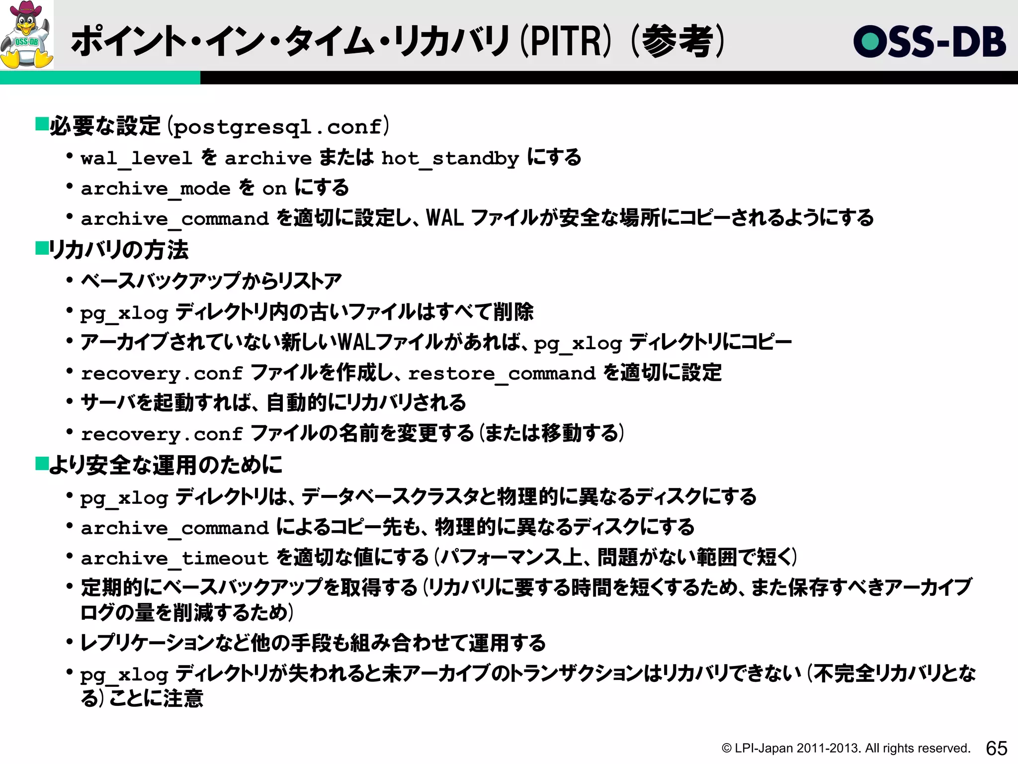 ポイント・イン・タイム・リカバリ(PITR)(参考)

必要な設定(postgresql.conf)
  wal_level を archive または hot_standby にする
  archive_mode を on にする
  archive_command を適切に設定し、WAL ファイルが安全な場所にコピーされるようにする
リカバリの方法
  ベースバックアップからリストア
  pg_xlog ディレクトリ内の古いファイルはすべて削除
  アーカイブされていない新しいWALファイルがあれば、pg_xlog ディレクトリにコピー
  recovery.conf ファイルを作成し、restore_command を適切に設定
  サーバを起動すれば、自動的にリカバリされる
  recovery.conf ファイルの名前を変更する(または移動する)
より安全な運用のために
  pg_xlog ディレクトリは、データベースクラスタと物理的に異なるディスクにする
  archive_command によるコピー先も、物理的に異なるディスクにする
  archive_timeout を適切な値にする(パフォーマンス上、問題がない範囲で短く)
  定期的にベースバックアップを取得する(リカバリに要する時間を短くするため、また保存すべきアーカイブ
   ログの量を削減するため)
  レプリケーションなど他の手段も組み合わせて運用する
  pg_xlog ディレクトリが失われると未アーカイブのトランザクションはリカバリできない(不完全リカバリとな
   る)ことに注意

                                           © LPI-Japan 2011-2013. All rights reserved.   65
 