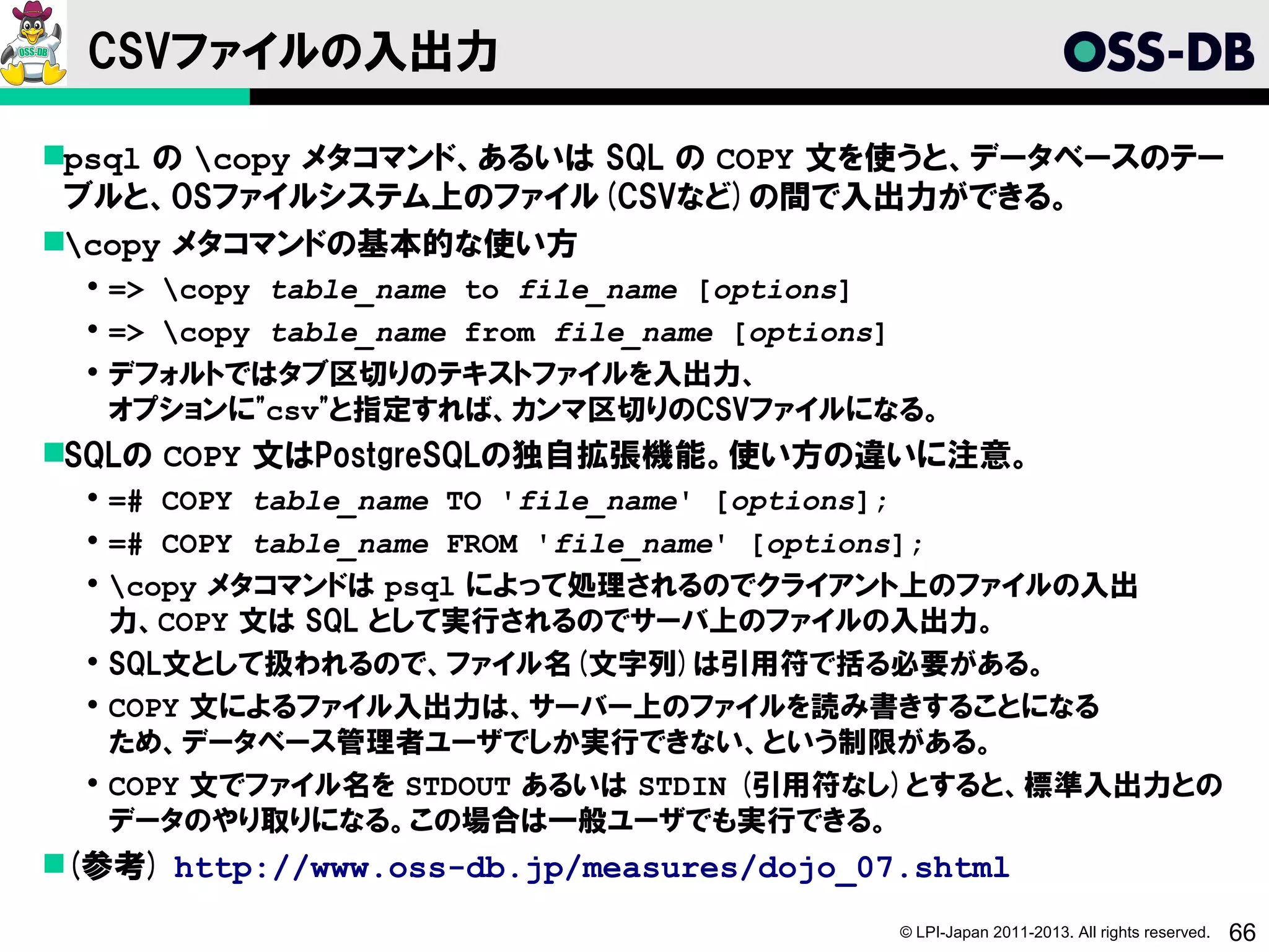 CSVファイルの入出力

psql の copy メタコマンド、あるいは SQL の COPY 文を使うと、データベースのテー
 ブルと、OSファイルシステム上のファイル(CSVなど)の間で入出力ができる。
copy メタコマンドの基本的な使い方
   => copy table_name to file_name [options]
   => copy table_name from file_name [options]
   デフォルトではタブ区切りのテキストファイルを入出力、
    オプションに"csv"と指定すれば、カンマ区切りのCSVファイルになる。
SQLの COPY 文はPostgreSQLの独自拡張機能。使い方の違いに注意。
   =# COPY table_name TO 'file_name' [options];
   =# COPY table_name FROM 'file_name' [options];
   copy メタコマンドは psql によって処理されるのでクライアント上のファイルの入出
    力、COPY 文は SQL として実行されるのでサーバ上のファイルの入出力。
   SQL文として扱われるので、ファイル名(文字列)は引用符で括る必要がある。
   COPY 文によるファイル入出力は、サーバー上のファイルを読み書きすることになる
    ため、データベース管理者ユーザでしか実行できない、という制限がある。
   COPY 文でファイル名を STDOUT あるいは STDIN (引用符なし)とすると、標準入出力との
    データのやり取りになる。この場合は一般ユーザでも実行できる。
(参考) http://www.oss-db.jp/measures/dojo_07.shtml
                                             © LPI-Japan 2011-2013. All rights reserved.   66
 