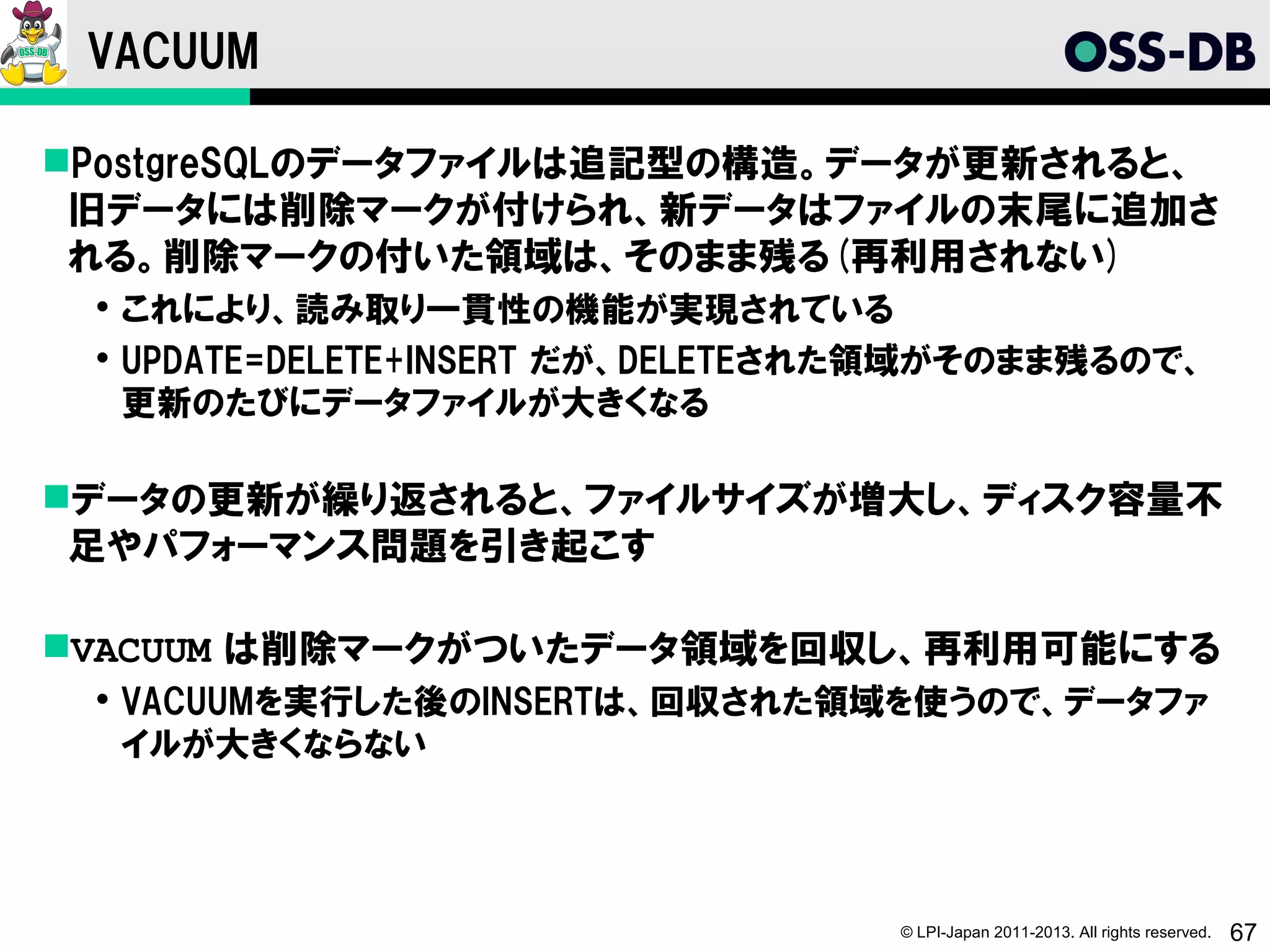 VACUUM

PostgreSQLのデータファイルは追記型の構造。データが更新されると、
 旧データには削除マークが付けられ、新データはファイルの末尾に追加さ
 れる。削除マークの付いた領域は、そのまま残る(再利用されない)
  これにより、読み取り一貫性の機能が実現されている
  UPDATE=DELETE+INSERT だが、DELETEされた領域がそのまま残るので、
   更新のたびにデータファイルが大きくなる

データの更新が繰り返されると、ファイルサイズが増大し、ディスク容量不
 足やパフォーマンス問題を引き起こす

VACUUM は削除マークがついたデータ領域を回収し、再利用可能にする
  VACUUMを実行した後のINSERTは、回収された領域を使うので、データファ
   イルが大きくならない




                                   © LPI-Japan 2011-2013. All rights reserved.   67
 