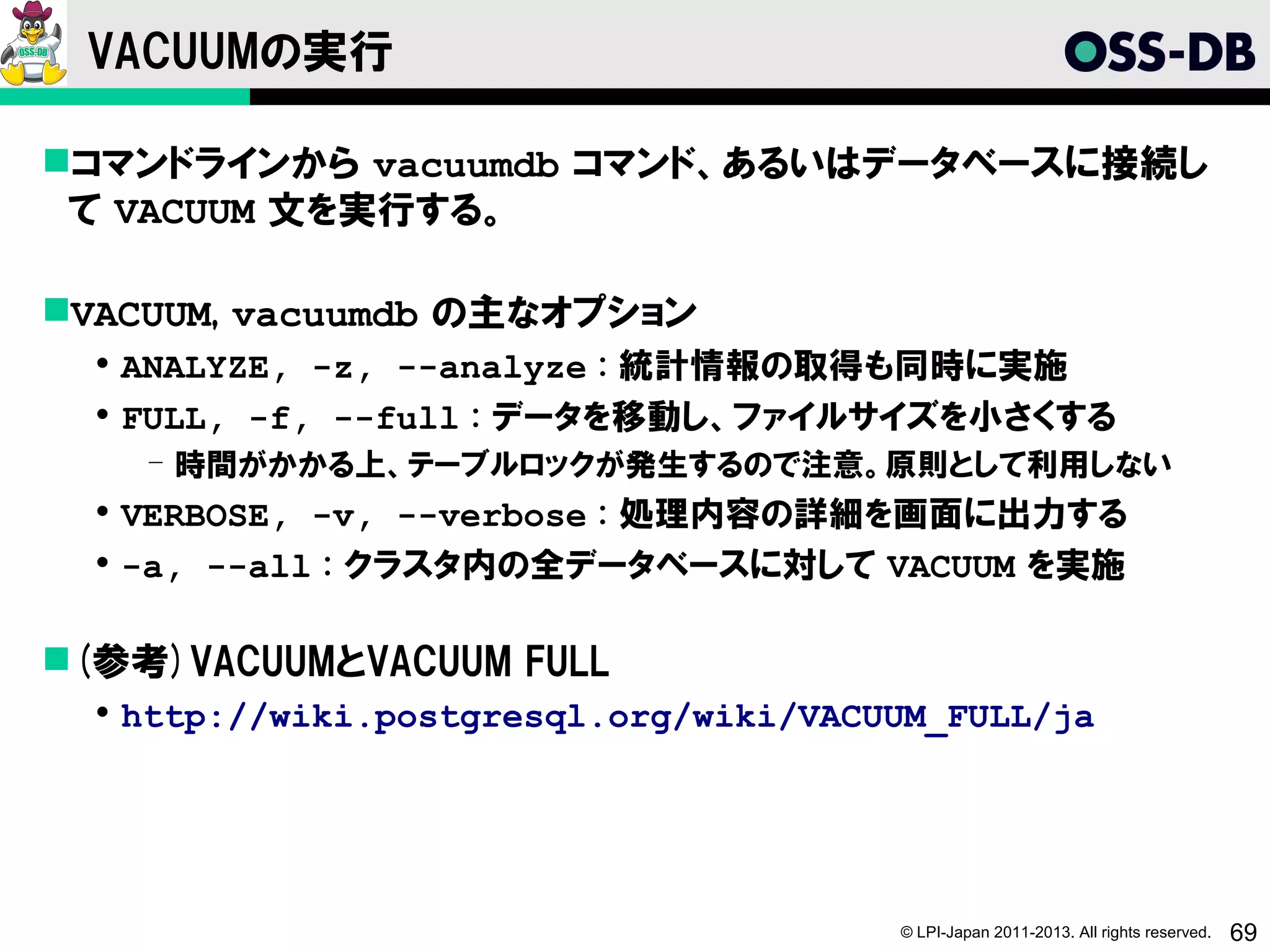 VACUUMの実行

コマンドラインから vacuumdb コマンド、あるいはデータベースに接続し
 て VACUUM 文を実行する。

VACUUM, vacuumdb の主なオプション
   ANALYZE, -z, --analyze : 統計情報の取得も同時に実施
   FULL, -f, --full : データを移動し、ファイルサイズを小さくする
    ­ 時間がかかる上、テーブルロックが発生するので注意。原則として利用しない
   VERBOSE, -v, --verbose : 処理内容の詳細を画面に出力する
   -a, --all : クラスタ内の全データベースに対して VACUUM を実施

(参考)VACUUMとVACUUM FULL
   http://wiki.postgresql.org/wiki/VACUUM_FULL/ja




                                        © LPI-Japan 2011-2013. All rights reserved.   69
 