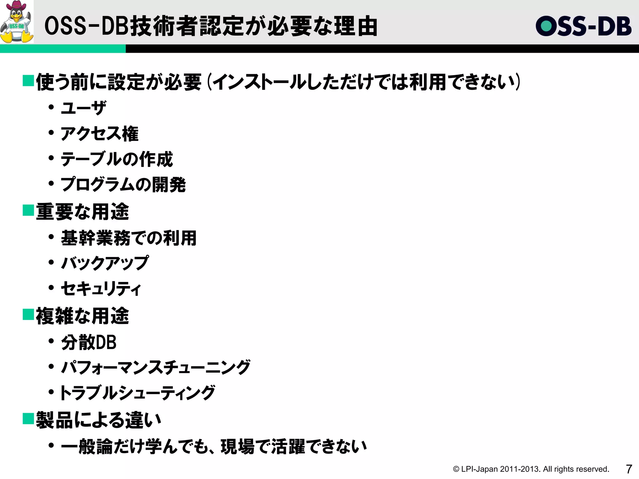 OSS-DB技術者認定が必要な理由

使う前に設定が必要(インストールしただけでは利用できない)
    ユーザ
    アクセス権
    テーブルの作成
    プログラムの開発
重要な用途
  基幹業務での利用
  バックアップ
  セキュリティ
複雑な用途
  分散DB
  パフォーマンスチューニング
  トラブルシューティング
製品による違い
  一般論だけ学んでも、現場で活躍できない
                         © LPI-Japan 2011-2013. All rights reserved.   7
 