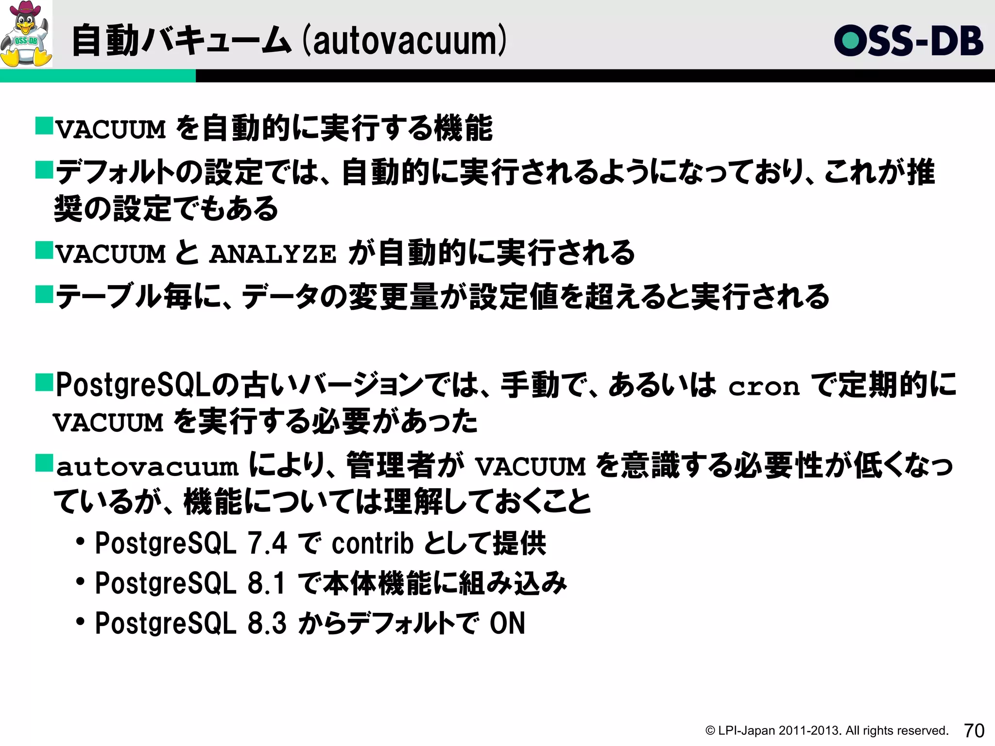 自動バキューム(autovacuum)

VACUUM を自動的に実行する機能
デフォルトの設定では、自動的に実行されるようになっており、これが推
 奨の設定でもある
VACUUM と ANALYZE が自動的に実行される
テーブル毎に、データの変更量が設定値を超えると実行される

PostgreSQLの古いバージョンでは、手動で、あるいは cron で定期的に
 VACUUM を実行する必要があった
autovacuum により、管理者が VACUUM を意識する必要性が低くなっ
 ているが、機能については理解しておくこと
  PostgreSQL 7.4 で contrib として提供
  PostgreSQL 8.1 で本体機能に組み込み
  PostgreSQL 8.3 からデフォルトで ON


                                    © LPI-Japan 2011-2013. All rights reserved.   70
 